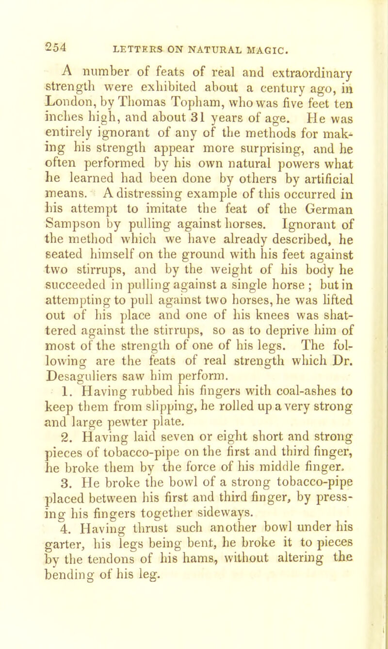 A number of feats of real and extraordinary strength were exhibited about a century ago, in London, by Tliomas Topham, who was five feet ten inches high, and about 31 years of age. He was entirely ignorant of any of the methods for mak^ ing his strength appear more surprising, and he often performed by his own natural powers what he learned had been done by others by artificial means. A distressing example of this occurred in his attempt to imitate the feat of the German Sampson by pulling against horses. Ignorant of the metliod which we have already described, he seated himself on the ground with his feet against two stirrups, and by the weight of his body he succeeded in pulling against a single horse ; but in attempting to pull against two horses, he was hfted out of his place and one of his knees was shat- tered against the stirrups, so as to deprive him of most of the strength of one of his legs. The fol- lowing are the feats of real strength which Dr. Desaguliers saw him perform. 1. Having rubbed his fingers with coal-ashes to keep them from slipping, he rolled up a very strong and large pewter plate. 2. Having laid seven or eight short and strong pieces of tobacco-pipe on the first and third finger, he broke them by the force of his middle finger. 3. He broke the bowl of a strong tobacco-pipe placed between his first and third finger, by press- ing his fingers together sideways. 4. Having thrust such another bowl under his garter, his legs being bent, he broke it to pieces by the tendons of his hams, without altering the bending of his leg.