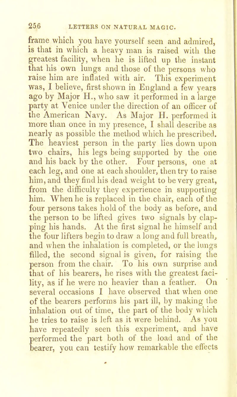 frame which you have yourself seen and admired, is that in which a heavy man is raised with the greatest facility, when he is lifted up the instant that his own lungs and those of the persons who raise him are inflated with air. This experiment was, I believe, first shown in England a few years ago by Major H., who saw it performed in a large party at Venice under the direction of an officer of the American Navy. As Major H. performed it more than once in my presence, I shall describe as nearly as possible the method which he prescribed. The heaviest person in the party lies down upon two chairs, his legs being supported by the one and his back by the other. Four persons, one at each leg, and one at each shoulder, then try to raise him, and they find his dead weight to be very great, from the difficulty they experience in supporting him. When he is replaced in the chair, each of the four persons takes hold of the body as before, and the person to be lifted gives two signals by clap- ping his hands. At the first signal he himself and the four lifters begin to draw a long and full breath, and when the inhalation is completed, or the lungs filled, the second signal is given, for raising the person from the chair. To his own surprise and that of his bearers, he rises with the greatest faci- lity, as if he were no heavier than a feather. On several occasions I have observed that when one of the bearers performs his part ill, by making the inhalation out of time, the part of the body which he tries to raise is left as it were behind. As you have repeatedly seen this experiment, and have performed the part both of the load and of the bearer, you can testify how remarkable the effects