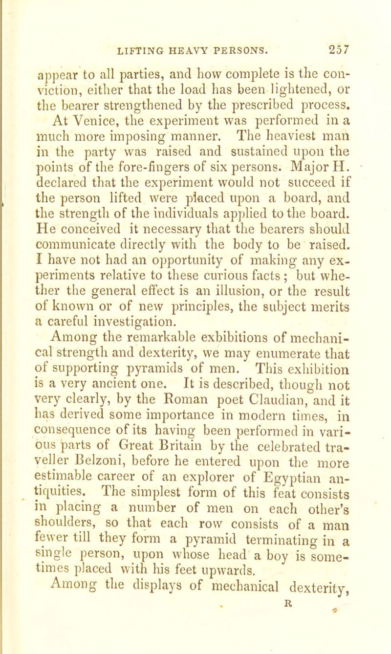 appear to all parties, and how complete is the con- viction, either that the load has been lightened, or the bearer strengthened by the prescribed process. At Venice, the experiment was performed in a much more imposing manner. The heaviest man in the party was raised and sustained upon the points of the fore-fingers of six persons. Major H. declared that the experiment would not succeed if the person lifted were placed upon a board, and the strength of the individuals applied to the board. He conceived it necessary that the bearers should communicate directly with the body to be raised. I have not had an opportunity of making any ex- periments relative to these curious facts ; but whe- ther the general effect is an illusion, or the result of known or of new principles, the subject merits a careful investigation. Among the remarkable exhibitions of mechani- cal strength and dexterity, we may enumerate that of supporting pyramids of men. This exhibition is a very ancient one. It is described, though not very clearly, by the Roman poet Claudian, and it has derived some importance in modern times, in consequence of its having been performed in vari- ous parts of Great Britain by the celebrated tra- veller Belzoni, before he entered upon the more estimable career of an explorer of Egyptian an- tiquities. The simplest form of this feat consists in placing a number of men on each other's shoulders, so that each row consists of a man fewer till they form a pyramid terminating in a single person, upon whose head a boy is some- times placed with liis feet upwards. Among the displays of mechanical dexterity, R