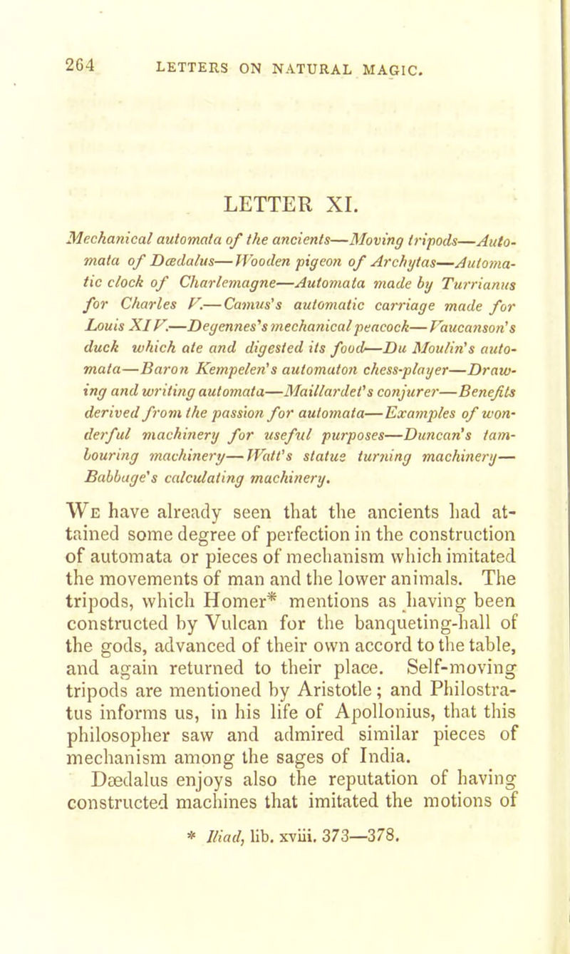 2G4 LETTER XI. Mechanical automata of the ancients—Moving tripods—Auto- mata of DcBclahis—Wooden pigeon of Archytas—Automa- tic clock of Charlemagne—Automata made by Turrianus for Charles F.—Camrts's automatic carriage made for Louis XIF.—Degennes''s mechanical peacock— Fattcanson's duck which ate and digested its food—Du Moulin's auto- mata—Baron Kempelen's automato)i chess-player—Draw- ing and writing automata—Maillardet's conjurer—Benefits derived from the passion for automata—Examples of won- derful machinery for useful purposes—Duncan's tam- bouring machinery—JVatt's status turning machinery— Babbage's calculating machinery. We have already seen that the ancients had at- tained some degree of perfection in the construction of automata or pieces of mechanism which imitated the movements of man and the lower animals. The tripods, which Homer* mentions as having been constructed by Vulcan for the banqueting-hall of the gods, advanced of their own accord to the table, and again returned to their place. Self-moving tripods are mentioned by Aristotle; and Philostra- tus informs us, in his life of Apollonius, that this philosopher saw and admired similar pieces of mechanism among the sages of India. Deedalus enjoys also the reputation of having constructed machines that imitated the motions of * Iliad, lib. xviii. 373—378.