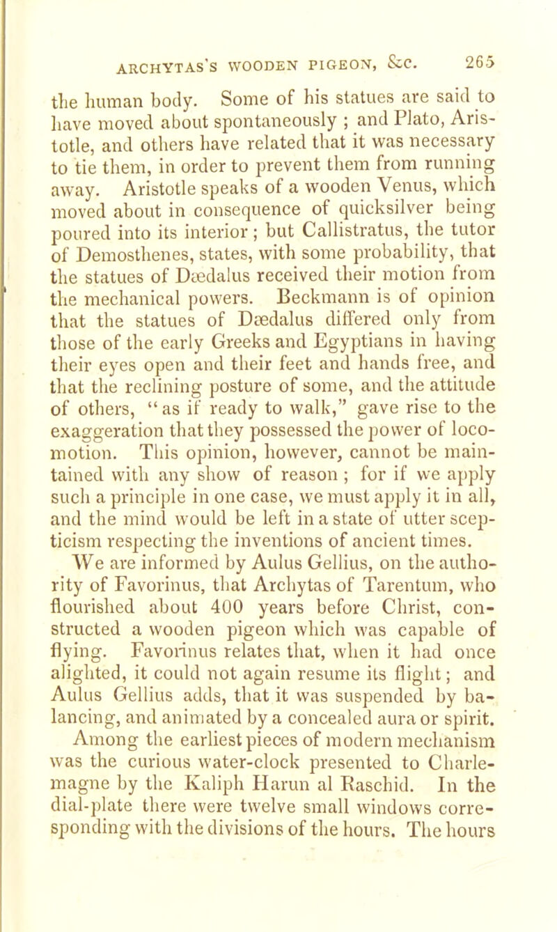 the human body. Some of his statues are said to have moved about spontaneously ; and PJato, Aris- totle, and others have related that it was necessary to tie them, in order to prevent them from running away. Aristotle speaks of a wooden Venus, which moved about in consequence of quicksilver being poured into its interior; but Callistratus, the tutor of Demosthenes, states, with some probability, that the statues of Daedalus received their motion from the mechanical powers. Beckmann is of opinion that the statues of Daedalus differed only from those of the early Greeks and Egyptians in having their eyes open and their feet and hands free, and that the reclining posture of some, and the attitude of others, as if ready to walk, gave rise to the exaggeration that they possessed the power of loco- motion. This opinion, however, cannot be main- tained with any show of reason ; for if we apply such a principle in one case, we must apply it in all, and the mind would be left in a state of utter scep- ticism respecting the inventions of ancient times. We are informed by Aulus Gellius, on the autho- rity of Favorinus, that Archytas of Tarentum, who flourished about 400 years before Christ, con- structed a wooden pigeon which was capable of flying. Favorinus relates that, when it had once alighted, it could not again resume its flight; and Aulus Gellius adds, that it was suspended by ba- lancing, and animated by a concealed aura or spirit. Among the earliest pieces of modern mechanism was the curious water-clock presented to Charle- magne by the Kaliph Harun al Raschid. In the dial-plate there were twelve small windows corre- sponding with the divisions of the hours. The hours
