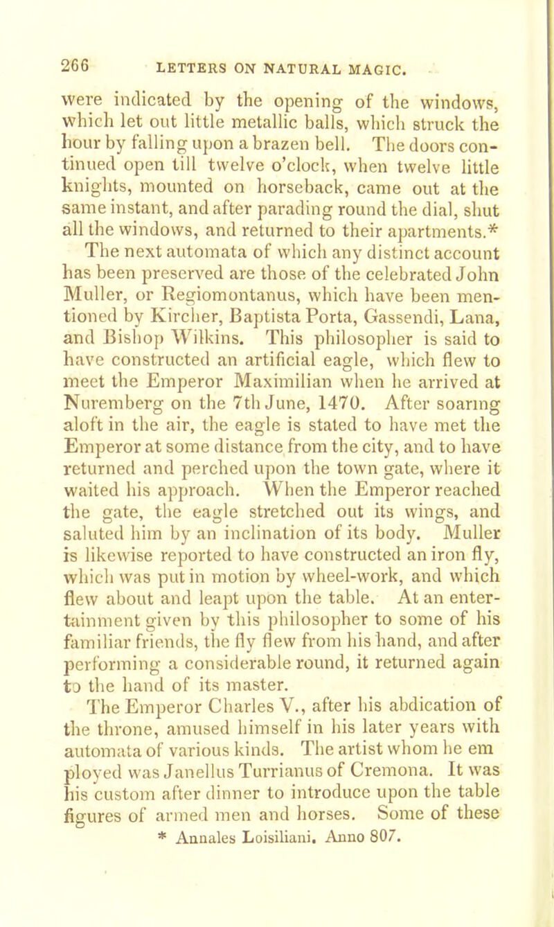 were indicated by the opening of the windows, which let out little metallic balls, whicli struck the hour by falling upon a brazen bell. Tlie doors con- tinued open till twelve o'clock, when twelve little knights, mounted on horseback, came out at the same instant, and after parading round the dial, shut all the windows, and returned to their apartments.* The next automata of which any distinct account has been preserved are those of the celebrated John Muller, or Regiomontanus, which have been men- tioned by Kirclier, Baptista Porta, Gassendi, Lana, and Bisliop Wilkins. This philosopher is said to have constructed an artificial eagle, which flew to meet the Emperor Maximilian when he arrived at Nuremberg on the 7th June, 1470. After soarmg aloft in the air, the eagle is stated to have met the Emperor at some distance from the city, and to have returned and perched upon the town gate, where it waited his approach. When the Emperor reached the gate, the eagle stretched out its wings, and saluted him by an inclination of its body. Muller is likewise reported to have constructed an iron fly, which was put in motion by wheel-work, and which flew about and leapt upon the table. At an enter- tfiinment given by this philosopher to some of his familiar friends, the fly flew from his hand, and after performing a considerable round, it returned again to the hand of its master. The Emperor Charles V., after his abdication of the throne, amused himself in his later years with automata of various kinds. The artist whom he em ployed was Janellus Turrianus of Cremona. It was his custom after dinner to introduce upon the table fisfures of armed men and horses. Some of these * Annales Loisiliaui, Anno 807.