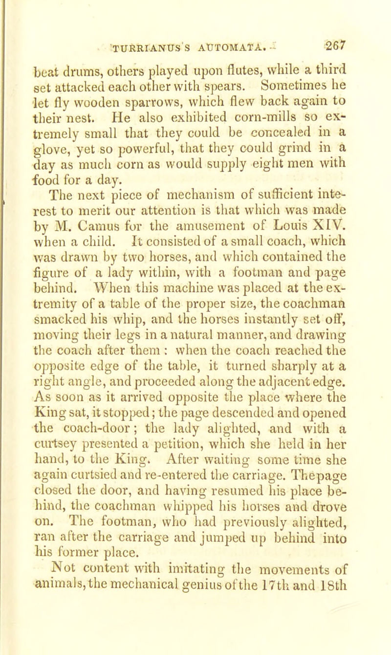 beat drums, others played upon flutes, while a third set attacked each other with spears. Sometimes he let fly wooden sparrows, which flew back again to their nest. He also exhibited corn-mills so ex- tremely small that they could be concealed in a glove, yet so powerful, that they could grind in a day as much corn as would supply eight men with food for a day. The next piece of mechanism of sufficient inte- rest to merit our attention is that which was made by M. Camus for the amusement of Louis XIV. when a child. It consisted of a small coach, which was drawn by two horses, and which contained the figure of a lady within, with a footman and page behind. When this machine was placed at the ex- tremity of a table of the proper size, the coachman smacked his whip, and the horses instantly set off, moving their legs in a natural manner, and drawing tlie coach after them : when the coach reached the opposite edge of the table, it turned sharply at a right angle, and proceeded along the adjacent edge. As soon as it arrived opposite the place where the King sat, it stopjjed; the page descended and opened the coach-door; the lady alighted, and with a curtsey presented a petition, which she held in her hand, to the King. After waiting some time she again curtsied and re-entered the carriage. Thepage closed the door, and having resumed his place be- hind, the coachman whipped his horses and drove on. The footman, who had previously alighted, ran after the carriage and jumped up behind into his former place. Not content with imitating the movements of animals, the mechanical genius of the 17th and 18th