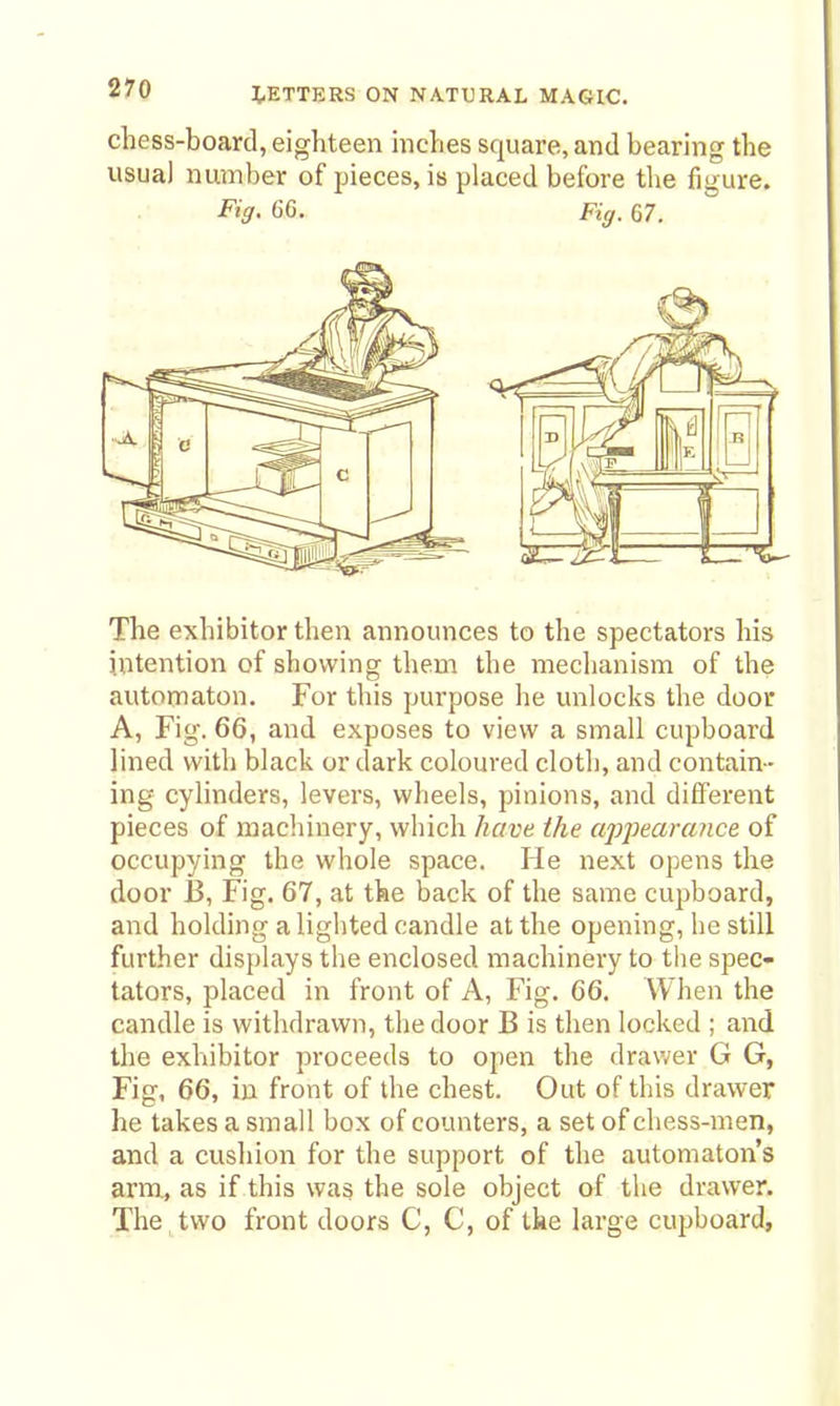 chess-board, eighteen inches square, and bearing the usual number of pieces, is placed before the figure. Fig- 66. Fig. 67. The exhibitor then announces to the spectators his intention of showing them the mechanism of the automaton. For this purpose he unlocks the door A, Fig. 66, and exposes to view a small cupboard lined with black or dark coloured cloth, and contain- ing cylinders, levers, wheels, pinions, and different pieces of machinery, which have the apj)eara7ice of occupying the whole space. He next opens the door i3, Fig. 67, at the back of the same cupboard, and holding a lighted candle at the opening, he still further displays the enclosed machinery to the spec- tators, placed in front of A, Fig. 66. When the candle is withdrawn, the door B is then locked ; and the exhibitor proceeds to open the drawer G G, Fig, 66, iu front of the chest. Out of this drawer he takes a small box of counters, a set of chess-men, and a cushion for the support of the automaton's arm, as if this was the sole object of the drawer. The , two front doors C, C, of the large cujiboard.