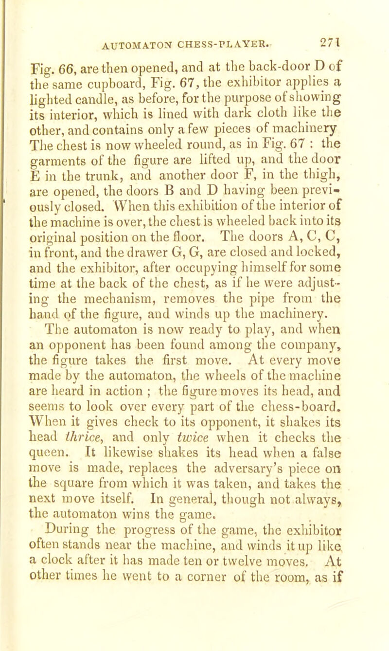 Fig. 66, are then opened, and at the back-door D of tliesame cupboard, Fig. 67, the exliibitor applies a lighted candle, as before, for the purpose of showing its interior, which is lined with dark cloth like the other, and contains only a few pieces of macliinery The chest is now wheeled round, as in Fig. 67 : the garments of the figure are lifted up, and tlie door E in the trunk, and another door F, in the thigh, are opened, the doors B and D having been previ- ously closed. When this exhibition of the interior of the machine is over, the chest is wheeled back into its original position on the floor. The doors A, C, C, in front, and the drawer G, G, are closed and locked, and the exhibitor, after occupying himself for some time at the back of the chest, as if he were adjust- ing the mechanism, removes the pipe from the hand of the figure, and winds up the machinery. The automaton is now ready to play, and when an opponent has been found among the company, the figure takes the first move. At every move made by the automaton, the wheels of the machine are heard in action ; the figure moves its head, and seems to look over every part of the chess-board. When it gives check to its opponent, it shakes its head ihrice, and only twice when it checks the queen. It likewise shakes its head when a false move is made, replaces the adversary's piece on the square from which it was taken, and takes the next move itself. In general, though not always, the automaton wins the game. During the progress of the game, the exliibitor often stands near the machine, and winds it up like a clock after it has made ten or twelve moves. At other times he went to a corner of the room, as if