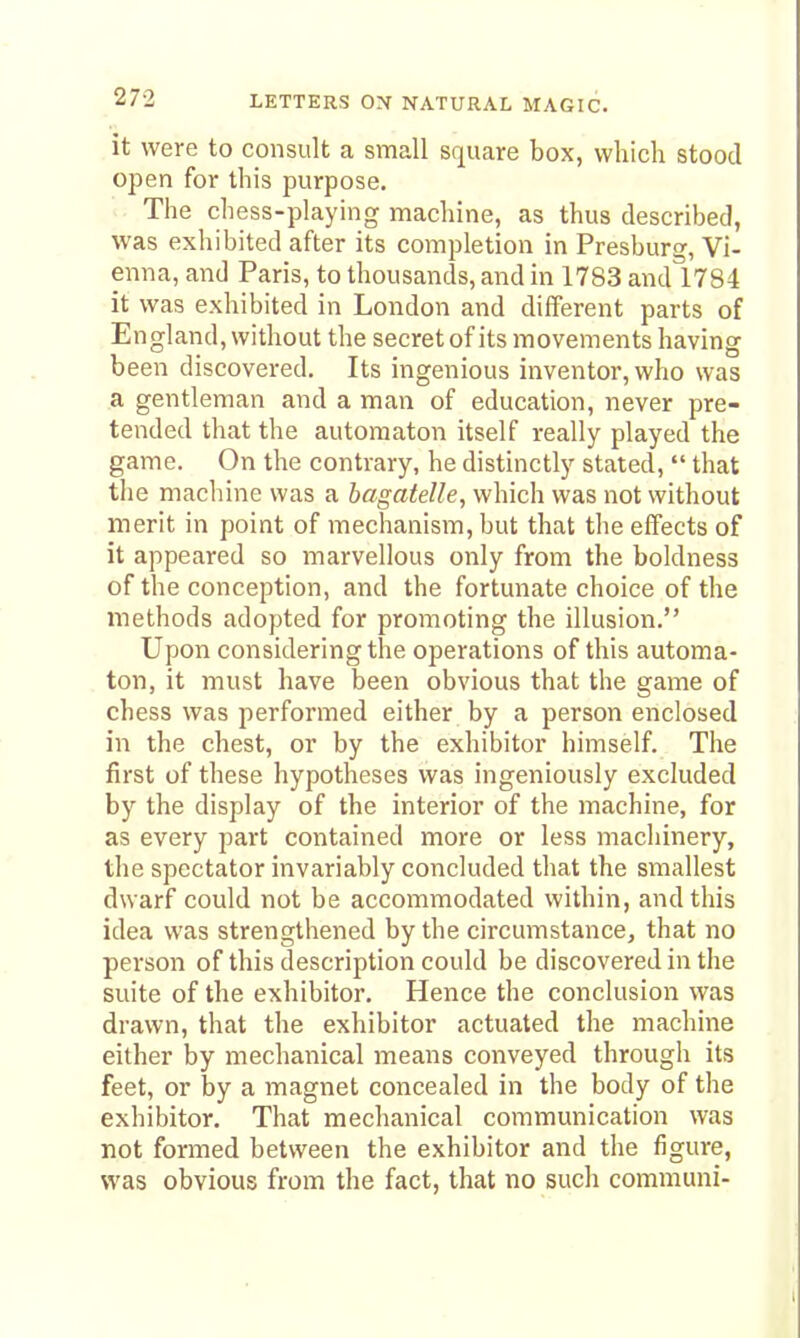 it were to consult a small square box, which stood open for this purpose. The chess-playing machine, as thus described, was exhibited after its completion in Presburg, Vi- enna, and Paris, to thousands, and in 1783 and 1784 it was exhibited in London and different parts of England, without the secret of its movements having been discovered. Its ingenious inventor, who was a gentleman and a man of education, never pre- tended that the automaton itself really played the game. On the contrary, he distinctly stated,  that tlie machine was a bagatelle, which was not without merit in point of mechanism, but that the effects of it appeared so marvellous only from the boldness of the conception, and the fortunate choice of the methods adopted for promoting the illusion. Upon considering the operations of this automa- ton, it must have been obvious that the game of chess was performed either by a person enclosed in the chest, or by the exhibitor himself. The first of these hypotheses was ingeniously excluded by the display of the interior of the machine, for as every part contained more or less machinery, the spectator invariably concluded that the smallest dwarf could not be accommodated within, and this idea was strengthened by the circumstance, that no person of this description could be discovered in the suite of the exhibitor. Hence the conclusion was drawn, that the exhibitor actuated the machine either by mechanical means conveyed through its feet, or by a magnet concealed in the body of the exhibitor. That mechanical communication was not formed between the exhibitor and the figure, was obvious from the fact, that no such communi-