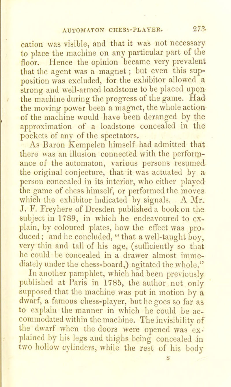 cation was visible, and that it was not necessary to place the machine on any particular part of the floor. Hence the opinion became very jarevalent that the agent was a magnet; but even this sup- position was excluded, for the exliibitor allowed a strong and well-armed loadstone to be placed upon- / the machine during the progress of the game. Had the moving power been a magnet, the whole action of the machine would have been deranged by the approximation of a loadstone concealed in the pockets of any of the spectators. As Baron Kempelen himself had admitted that there was an illusion connected with the perform- ance of the automaton, various persons resumed the original conjecture, that it was actuated by a person concealed in its interior, who either played the game of chess himself, or performed the moves which the exhibitor indicated by signals. A Mr. J. F. Freyhere of Dresden published a book on the subject in 1789, in which he endeavoured to ex- plain, by coloured plates, how the effect was pro- duced ; and he concluded,  that a well-taught boy, very thin and tall of his age, (sufficiently so that he could be concealed in a drawer almost imme- diately under the chess-board,) agitated the whole. In another pamphlet, which had been previously published at Paris in 1785, the author not only supposed that the machine was put in motion by a dwarf, a famous chess-player, but he goes so far as to explain the manner in which he could be ac- commodated within the machine. The invisibility of the dwarf when the doors were opened was ex- plained by his legs and thighs being concealed in two hollow cylinders, while the rest of his body s