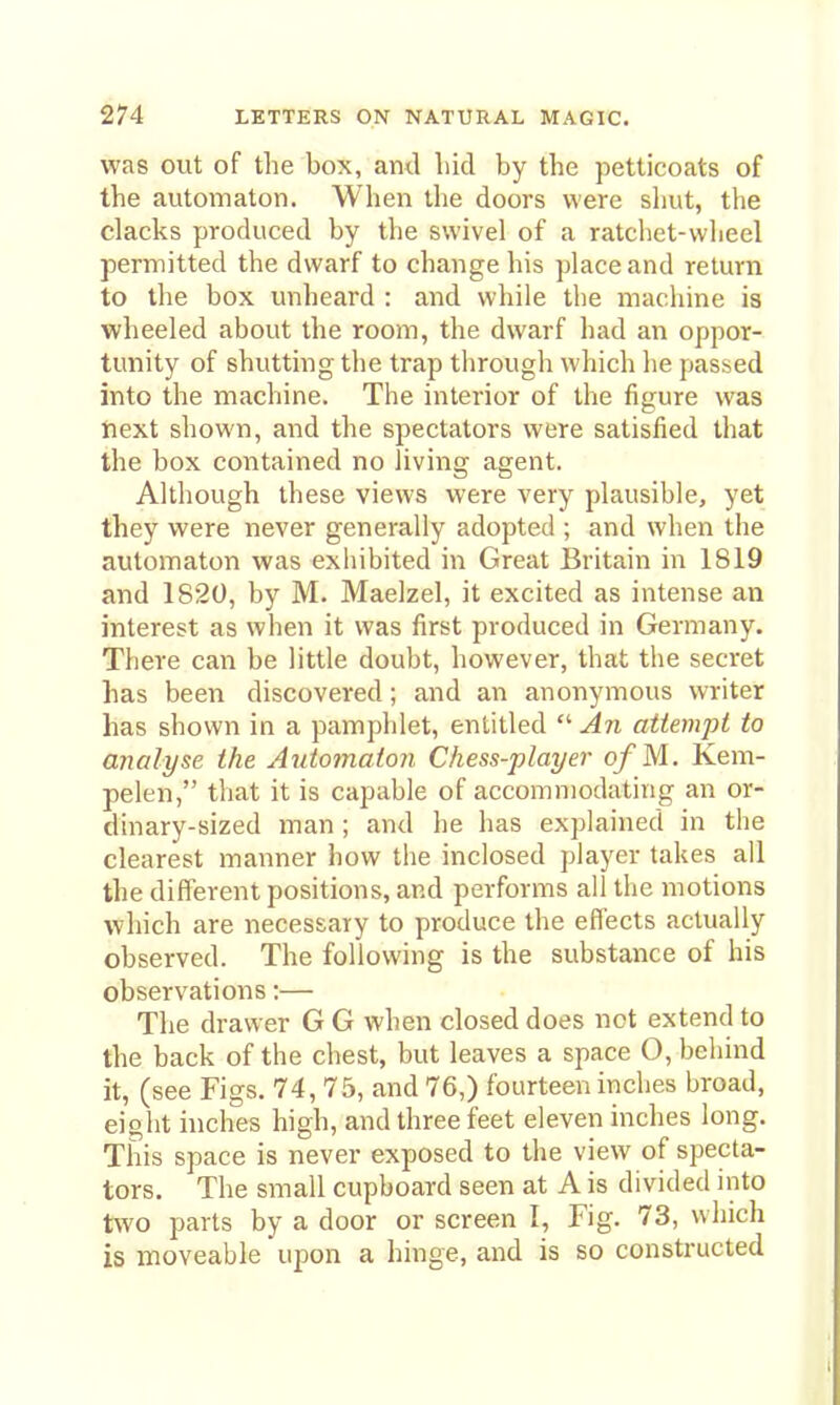 was out of the box, ami Lid by the petticoats of the automaton. When the doors were shut, the clacks produced by the swivel of a ratchet-wheel permitted the dwarf to change his place and return to the box unheard : and while the machine is wheeled about the room, the dwarf had an oppor- tunity of shutting the trap through which he passed into the machine. The interior of the figure was next shown, and the spectators were satisfied that the box contained no living agent. Although these views were very plausible, yet they were never generally adopted ; and when the automaton was exhibited in Great Britain in 1819 and 1820, by M. Maelzel, it excited as intense an interest as when it was first produced in Germany. There can be little doubt, however, that the secret has been discovered; and an anonymous writer has shown in a pamphlet, entitled  An attempt to analyse the Automaton Chess-player o/M. Kem- pelen, that it is capable of accommodating an or- dinary-sized man ; and he has explained in the clearest manner how tlie inclosed player takes all the different positions, and performs all the motions Avhich are necessary to produce the effects actually observed. The following is the substance of his observations:— The drawer G G when closed does not extend to the back of the chest, but leaves a space O, behind it, (see Figs. 74, 75, and 76,) fourteen inches broad, eight inches high, and three feet eleven inches long. This space is never exposed to the view of specta- tors. The small cupboard seen at A is divided into two parts by a door or screen I, Fig. 73, which is moveable upon a hinge, and is so constructed