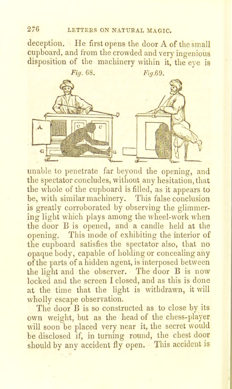 deception. He first opens the door A of the small cupboard, and from the crowded and very ingenious disposition of the machinery within it, the eye is Fig. G8. Fig.m. unable to penetrate far beyond the opening, and the spectator concludes, without any hesitation, that the whole of the cupboard is filled, as it appears to be, with similar machinery. This false conclusion is greatly corroborated by observing the glimmer- ing light which plays among the wheel-work when the door B is opened, and a candle held at the opening. This mode of exhibiting the interior of the cupboard satisfies the spectator also, that no opaque body, capable of holding or concealing any of the parts of a hidden agent, is interposed between the light and the observer. The door B is now locked and the screen I closed, and as this is done at the time that the light is withdrawn, it will wholly escape observation. The door B is so constructed as to close by its own weight, but as the head of the chess-player will soon be placed very near it, the secret would be disclosed if, in turning round, the chest door should by any accident fly open. This accident is