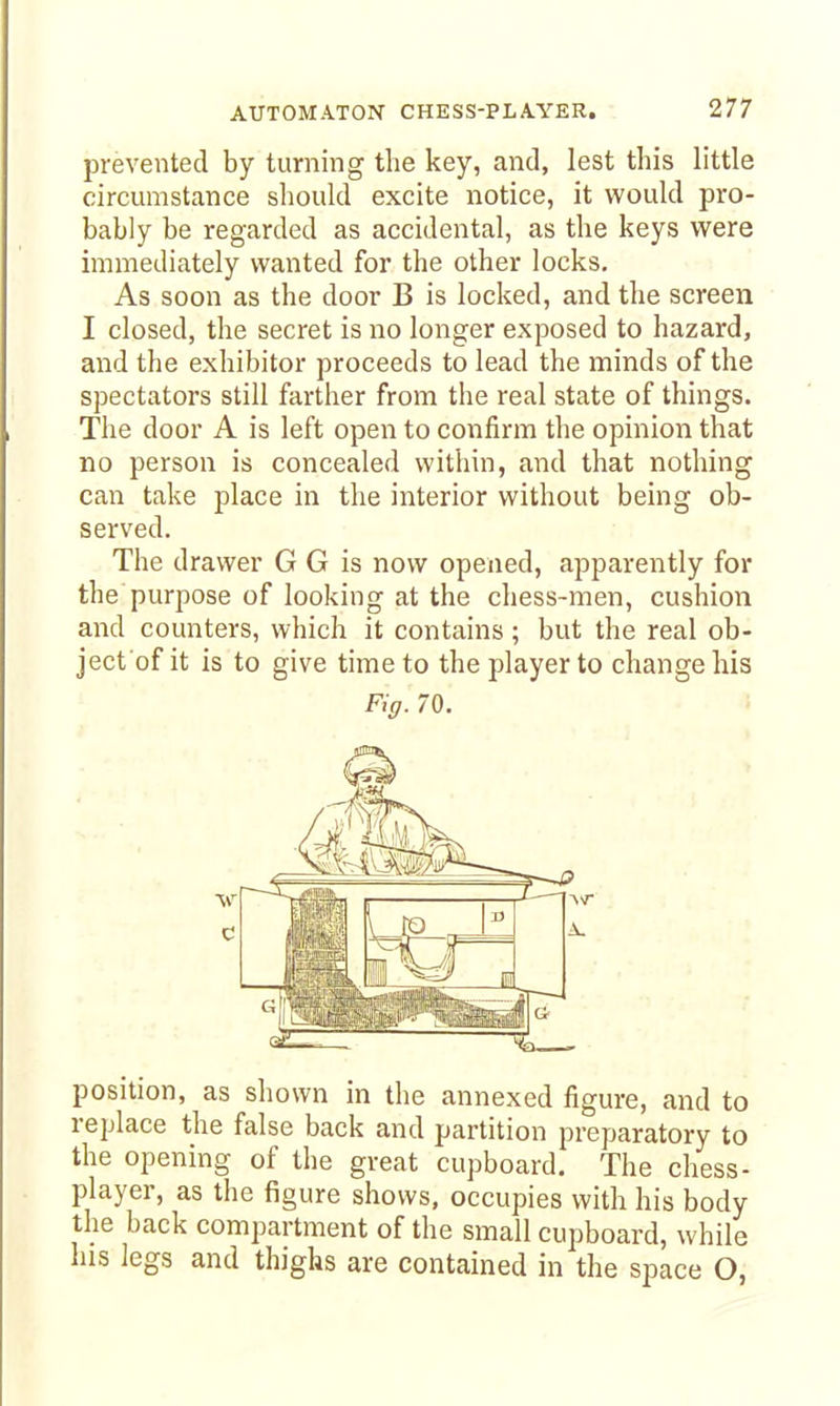 prevented by turning the key, and, lest this little circumstance sliould excite notice, it would pro- bably be regarded as accidental, as the keys were immediately wanted for the other locks, • : As soon as the door B is locked, and the screen I closed, the secret is no longer exposed to hazard, and the exhibitor proceeds to lead the minds of the spectators still farther from the real state of things. The door A is left open to confirm the opinion that no person is concealed within, and that nothing can take place in the interior without being ob- served. The drawer G G is now opened, apparently for the purpose of looking at the chess-men, cushion and counters, which it contains; but the real ob- ject'of it is to give time to the player to change his Fig. 70. position, as shown in the annexed figure, and to replace the false back and partition preparatory to the opening of the great cupboard. The chess- player, as the figure shows, occupies with his body the back compartment of the small cupboard, while his legs and thighs are contained in the space O,