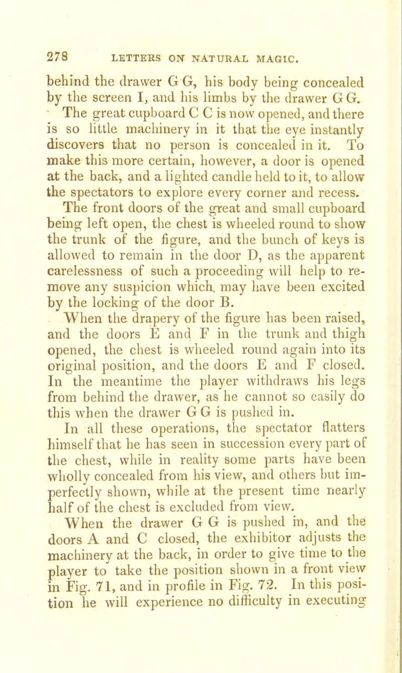 behind the drawer G G, his body being concealed by the screen I, and his limbs by the drawer G G. ■ The great cupboard C C is now opened, and there is so little machinery in it that the eye instantly discovers that no person is concealed in it. To make this more certain, however, a door is opened at the back, and a lighted candle held to it, to allow the spectators to explore every corner and recess. The front doors of the great and small cupboard being left open, the chest is wheeled round to show the trunk of the figure, and the bunch of keys is allowed to remain in the door D, as the apparent carelessness of such a proceeding will help to re- move any suspicion which, may have been excited by the locking of the door B. When the drapery of the figure has been raised, and the doors E and F in the trunk and thigh opened, the chest is wheeled round again into its original position, and the doors E and F closed. In the meantime the player withdraws his legs from behind the drawer, as he cannot so easily do this when the drawer G G is pushed in. In all these operations, the spectator flatters himself that he has seen in succession every part of the chest, while in reality some parts have been wholly concealed from his view, and others but im- perfectly shown, while at the present time nearly half of the chest is excluded from view. When the drawer G G is pushed in, and the doors A and C closed, the exhibitor adjusts the machinery at the back, in order to give time to the player to take the position shown in a front view in Fig. 71, and in profile in Fig. 72. In this posi- tion he will experience no difficulty in executing