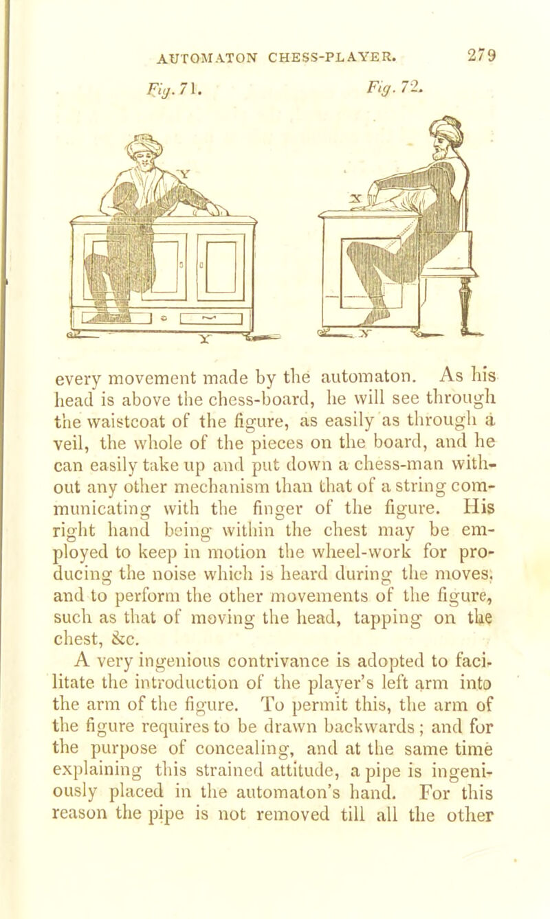 ^iy.71. • Fig. 71. every movement made by the automaton. As his head is above the chess-board, he will see through the waistcoat of the figure, as easily as through a veil, the whole of the pieces on tlie board, and he can easily take up and put down a chess-man with- out any other mechanism than that of a string com- municating with the finger of the figure. His right hand being within the chest may be em- ployed to keep in motion the wheel-work for pro- ducing the noise whicli is heard during tlie moves, and to perform the other movements of tlie figure, such as that of moving the head, tapping on the chest, 8ic. A very ingenious contrivance is adopted to faci. litate the introduction of the player's left arm into the arm of the figure. To permit this, the arm of the figure requires to be drawn backwards; and for the purpose of concealing, and at the same time explaining this strained attitude, a pipe is ingeni- ously placed in the automaton's hand. For this reason tlie pipe is not removed till all the other