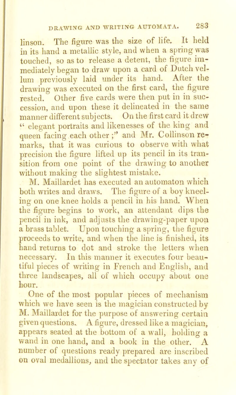 linson. The figure was the size of life. It held in its hand a metalUc style, and when a spring was touched, so as to release a detent, the figure im- mediately began to draw upon a card of Dutch vel- lum previously laid under its hand. After the drawing was executed on the first card, the figure rested. Other five cards were then put in in suc- cession, and upon these it delineated in tlie same manner different subjects. On the first card it drew  elegant portraits and likenesses of the king and queen facing each other ; and Mr. CoUinson re- marks, that it was curious to observe with what precision the figure lifted up its pencil in its tran- sition from one point of the drawing to another without making the slightest mistake. M. Maillardet has executed an automaton which both writes and draws. The figure of a boy kneel- ing on one knee holds a pencil in his hand. When the figure begins to work, an attendant dips the pencil in ink, and adjusts the drawing-paper upon a brass tablet. Upon touching a spring, the figure proceeds to write, and when the line is finished, its hand returns to dot and stroke the letters when necessary. In this manner it executes four beau- tiful pieces of writing in French and English, and three landscapes, all of which occupy about one hour. One of the most popular pieces of mechanism which we have seen is the magician constructed by M. Maillardet for the purpose of answering certain given questions. A figure, dressed like a magician, appears seated at the bottom of a wall, hohling a wand in one hand, and a book in the other. A number of questions ready prepared are inscribed on oval medallions^ and the spectator takes any of