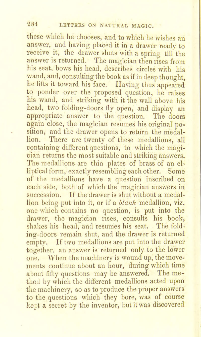 these which he chooses, and to which he wishes an answer, and having placed it in a drawer ready to receive it, the drawer shuts with a spring till the answer is returned. The magician then rises from his seat, bows his head, describes circles with his wand, and, consulting the book as if in deep thought, he lifts it toward his face. Having thus appeared to ponder over the proposed question, he raises his wand, and striking with it the wall above his head, two folding-doors fly open, and display an appropriate answer to the question. The doors again close, the magician resumes his original po- sition, and the drawer opens to return the medal- lion. There are twenty of these medallions, all containing different questions, to which the magi- cian returns the most suitable and striking answers. The medallions are thin plates of brass of an el- liptical form, exactly resembling each other. Some of the medallions have a question inscribed on each side, both of which the magician answers in succession. If the drawer is shut without a medal- lion being put into it, or if a blank medallion, viz. one which contains no question, is put into the drawer, the magician rises, consults his book, shakes his head, and resumes his seat. The fold- ing-doors remain shut, and the drawer is returned empty. If two medallions are put into the drawer together, an answer is returned only to the lower one. When the machinery is wound up, the move- ments continue about an hour, during which time about fifty questions may be answered. The me- thod by which the diff'erent medallions acted upon the machinery, so as to produce the proper answers to the questions which they bore, was of course kept a secret by the inventor, but it was discovered