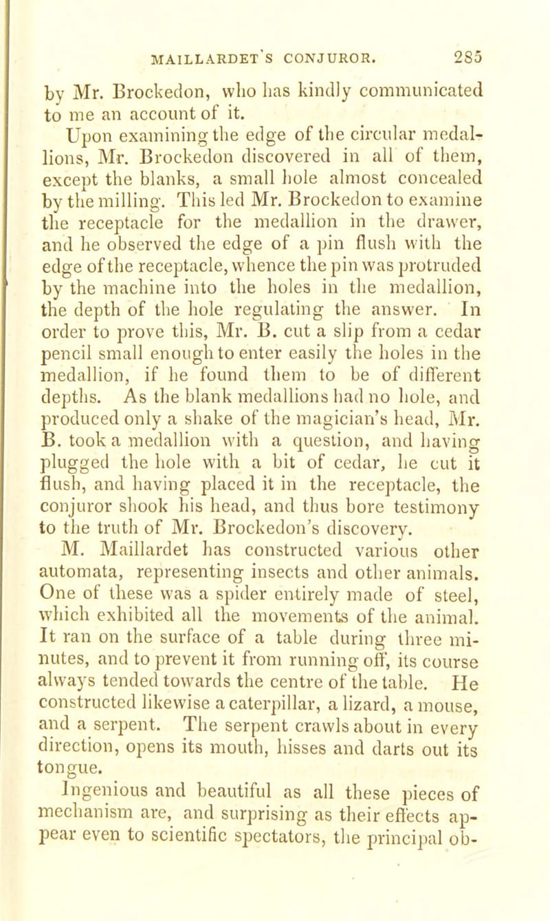 maillardets conjuror. 283 by Mr. Brockedon, who lias kindly communicated to me an account of it. Upon examining the edge of the circular medal- lions, Mr. Brockedon discovered in all of them, except the blanks, a small hole almost concealed by the milling. This led Mr. Brockedon to examine the receptacle for the medallion in the drawer, and he observed the edge of a pin flush with the edge of the receptacle, whence the pin was protruded by the machine into the holes in the medallion, the depth of the hole regulating the answer. In order to prove this, Mr. B. cut a slip from a cedar pencil small enough to enter easily the holes in the medallion, if he found them to be of different depths. As the blank medallions had no liole, and produced only a shake of the magician's head, Mr. B. took a medallion with a question, and having plugged the hole with a bit of cedar, he cut it flush, and having placed it in the receptacle, the conjuror shook his head, and thus bore testimony to the truth of Mr. Brockedon's discovery. M. Maillardet has constructed various other automata, representing insects and other animals. One of these was a spider entirely made of steel, which exhibited all the movements of the animal. It ran on the surface of a table during three mi- nutes, and to prevent it from running off, its course always tended towards the centre of the table. He constructed likewise a caterpillar, a lizard, a mouse, and a serpent. The serpent crawls about in every direction, opens its mouth, hisses and darts out its tongue. Ingenious and beautiful as all these pieces of mechanism are, and surprising as their effects ap- pear even to scientific spectators, the principal ob-