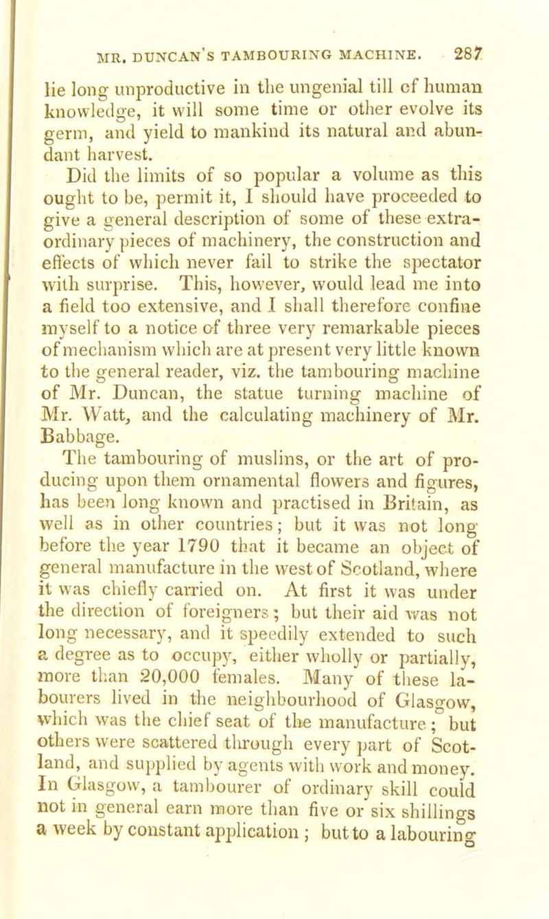 lie long unproductive in the ungenial till cf human knowledge, it will some time or other evolve its germ, and yield to mankind its natural and abun- dant harvest. Did the limits of so popular a volume as this ought to be, permit it, I should have proceeded to give a general description of some of these extra- ordinary pieces of machinery, the construction and effects of which never fail to strike the spectator with surprise. This, however, would lead me into a field too extensive, and I shall therefore confine myself to a notice of three very remarkable pieces of mechanism which are at present very little known to the general reader, viz. the tambouring machine of Mr. Duncan, the statue turning machine of Mr. Wattj and the calculating machinery of Mr. Babbage. The tambouring of muslins, or the art of pro- ducing upon them ornamental flowers and figures, has been long known and practised in Britain, as well as in other countries; but it was not long- before the year 1790 that it became an object of general manufacture in the west of Scotland, where it was chiefly carried on. At first it was under the direction of foreigners; but their aid was not long necessary, and it speedily extended to such a degree as to occup)^ either wholly or partially, more than 20,000 females. Many of these la- bourers lived in the neighbourhood of Glasgow, which was the chief seat of the manufacture but others were scattered through every part of Scot- land, and supplied by agents with work and money. In Glasgow, a tambourer of ordinary skill could not in general earn more than five or six shillings a week by constant application ; but to a labourino-
