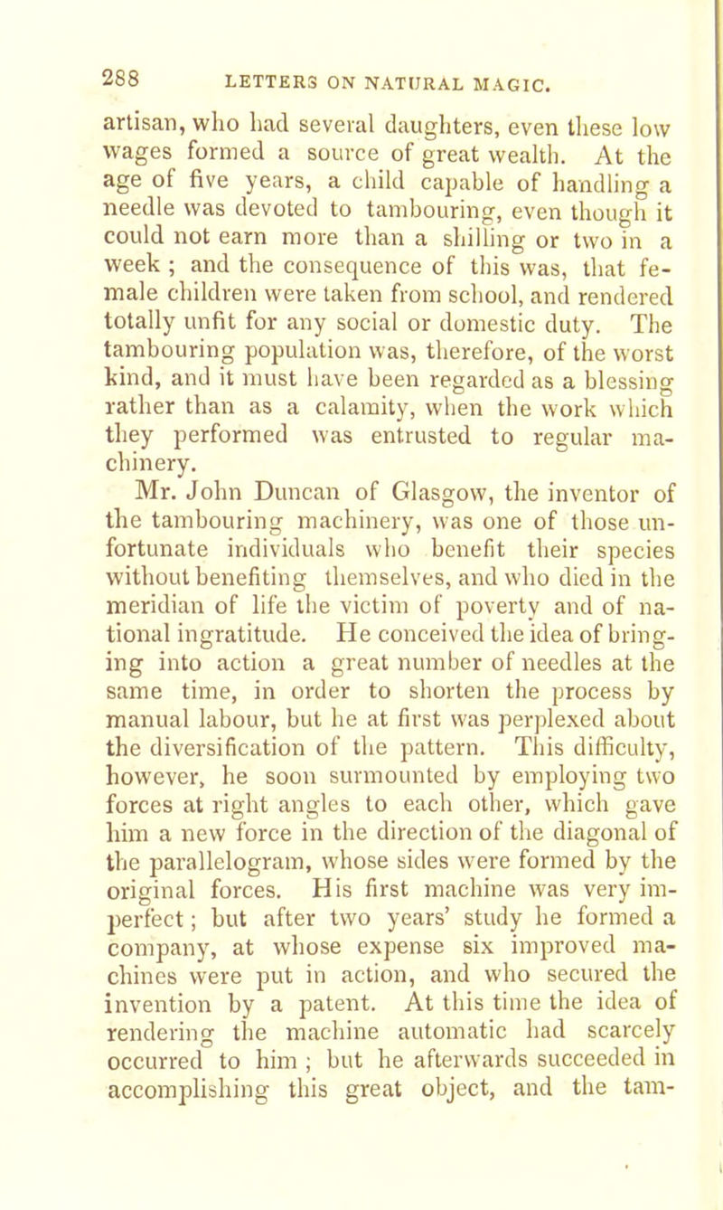 artisan, who had several daughters, even these low wages formed a source of great wealth. At the age of five years, a child capable of handling a needle was devoted to tambouring, even though it could not earn more than a shilling or two in a week ; and the consequence of this was, that fe- male children were taken from school, and rendered totally unfit for any social or domestic duty. The tambouring population was, therefore, of the worst kind, and it must have been regarded as a blessing rather than as a calamity, when the work which they performed was entrusted to regular ma- chinery. Mr. John Duncan of Glasgow, the inventor of the tambouring machinery, was one of those un- fortunate individuals who benefit their species without benefiting themselves, and who died in the meridian of life the victim of poverty and of na- tional ingratitude. He conceived the idea of bring- ing into action a great number of needles at the same time, in order to shorten the process by manual labour, but he at first was perplexed about the diversification of the pattern. This difficulty, however, he soon surmounted by employing two forces at right angles to each other, which gave him a new force in the direction of the diagonal of the parallelogram, whose sides were formed by the original forces. His first machine was very im- perfect ; but after two years' study he formed a company, at whose expense six improved ma- chines were put in action, and who secured the invention by a patent. At this time the idea of rendering the machine automatic had scarcely occurred to him ; but he afterwards succeeded in accomplishing this great object, and the tarn-