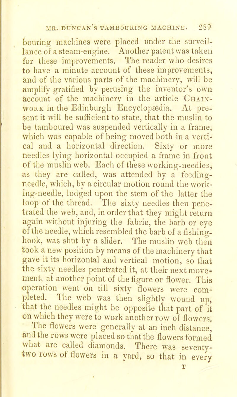 bouring machines were placed under the surveil- lance of a steam-engine. Another patent was taken for these improvements. The reader who desires to have a minute account of these improvements, and of the various parts of the machinery, will be amplify gratified by perusing the inventor's own account of the machinery in the article Chain- work in the Edinburgh EncyclopcEclia. At pre- sent it will be sufficient to state, that the muslin to be tamboured was suspended vertically in a frame, which was capable of being moved both in a verti- cal and a horizontal direction. Sixty or more needles lying horizontal occupied a frame in front of the muslin web. Each of these working-needieSj as they are called, was attended by a feeding- needle, which, by a circular motion round the work- ing-needle, lodged upon the stem of the latter the loop of the thread. Tiie sixty needles then pene- trated the web, and, in order that they might return again v/ithout injuring the fabric, the barb or eye of the needle, which resembled the barb of a fishing- hook, wag shut by a slider. The muslin web then took a new position by means of the machinery that gave it its horizontal and vertical motion, so that the sixty needles penetrated it, at their next move- ment, at another point of the figure or flower. This operation went on till sixty flowers were com- pleted. The web was then slightly wound up, that the needles might be opposite that part of it on which they were to wark another row of flowers. The flowers were generally at an inch distance, and the rows were placed so that the flowers formed what are called diamonds. There was seventy- two rows of flowers in a yard, so that in every T