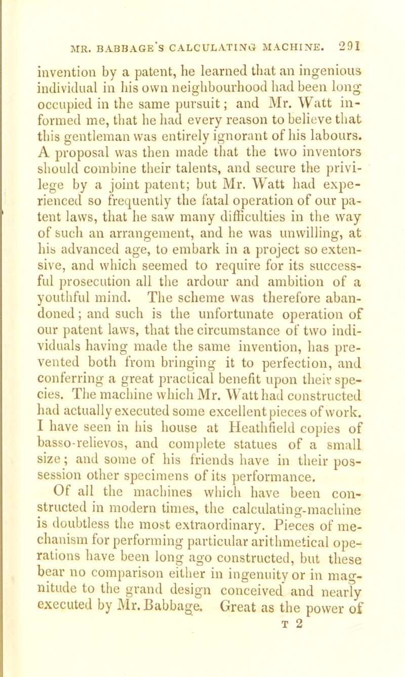 invention by a patent, he learned that an ingenious individual in his own neighbourhood had been long occupied in the same pursuit; and Mr. Watt in- formed me, that he had every reason to believe that this gentleman was entirely ignorant of his labours. A proposal was then made that the two inventors should combine their talents, and secure the privi- lege by a joint patent; but Mr. Watt had expe- rienced so frequently the fatal operation of our pa- tent laws, that he saw many difficulties in the way of such an arrangement, and he was unwilling, at his advanced age, to embark in a project so exten- sive, and which seemed to require for its success- ful prosecution all the ardour and ambition of a youthful mind. The scheme was therefore aban- doned ; and such is the unfortunate operation of our patent laws, that the circumstance of two indi- viduals having made the same invention, has pre- vented both from bringing it to perfection, and conferring a great practical benefit upon their spe- cies. The machine which Mr. Watt had constructed had actually executed some excellent pieces of work. I have seen in his house at Heathfield copies of basso-relievos, and complete statues of a small size; and some of his friends have in their pos- session other specimens of its performance. Of all the machines which have been con- structed in modern times, the calculating-machine is doubtless the most extraordinary. Pieces of me- chanism for performing particular arithmetical ope- rations have been long ago constructed, but these bear no comparison either in ingenuity or in mag- nitude to the grand design conceived and nearly executed by Mr. Babbage. Great as the power of T 2