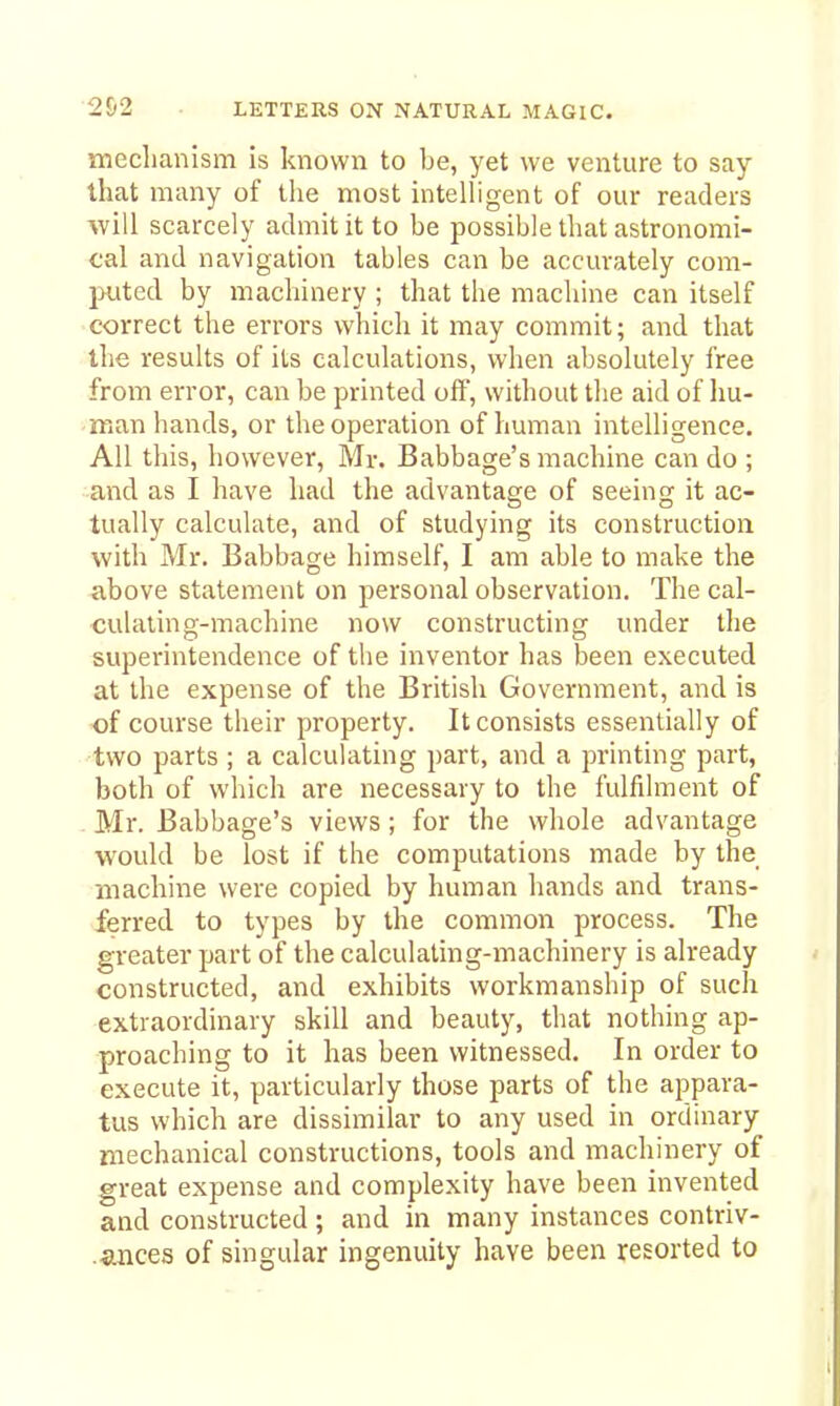 meclianism is known to be, yet we venture to say- that many of the most intelhgent of our readers will scarcely admit it to be possible that astronomi- cal and navigation tables can be accurately com- puted by machinery ; that the machine can itself correct the errors which it may commit; and that the results of its calculations, when absolutely free from error, can be printed off, without the aid of Im- man hands, or the operation of human intelligence. All this, however, Mr. Babbage's machine can do ; and as I have had the advantage of seeing it ac- tually calculate, and of studying its construction with Mr. Babbage himself, I am able to make the above statement on personal observation. The cal- culating-machine now constructing under the superintendence of the inventor has been executed at the expense of the British Government, and is of course their property. It consists essentially of two parts ; a calculating part, and a printing part, both of which are necessary to the fulfilment of Mr. Babbage's views; for the whole advantage would be lost if the computations made by the machine were copied by human hands and trans- ferred to types by the common process. The greater part of the calculating-machinery is already constructed, and exhibits workmanship of such extraordinary skill and beauty, that nothing ap- proaching to it has been witnessed. In order to execute it, particularly those parts of the appara- tus which are dissimilar to any used in ordinary mechanical constructions, tools and machinery of great expense and complexity have been invented and constructed ; and in many instances contriv- .ances of singular ingenuity have been resorted to