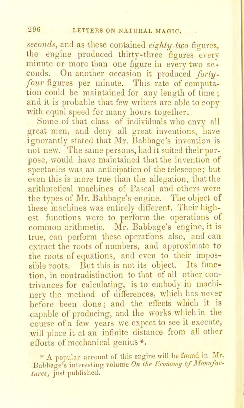 seconds, and as these contained eighty-two figures, the engine produced thirty-three figures every minute or more tlian one figure in every two se- conds. On another occasion it produced forty- four figures per minute. Tiiis rate of computa- tion coukl be maintained for any length of time ; and it is probable tliat few writers are able to copy with equal s])eed for many hours together. Some of that class of individuals who envy all great men, and deny all great inventions, have ignorantly slated that Mr. Babbage's invention is not new. The same persons, had it suited their pur- pose, would have maintained that the invention of spectacles was an anticipation of the telescope; but even tliis is more true than the allegation, that the arithmetical machines of Pascal and others were the types of Mr. Babbage's engine. The object of these machines was entirely different. Their high- est functions were to perform the operations of common arithmetic. Mr. Babbage's engine, it is true, can perform these operations also, and can extract the roots of numbers, and approximate to the roots of equations, and even to their impos- sible roots. But this is not its object. Its func- tion, in contradistinction to that of all other con- trivances for calculating, is to embody in machi- nery the method of differences, which has never before been done ; and the effects which it is capable of producing, and the works which in the course of a few years we expect to see it execute, will place it at an infinite distance from all other efforts of mechanical genius *. * A iiopular account of this engine will be found in Jlr. Eabbagt's interesting volume On the Economy of Manufac- tures, just published.