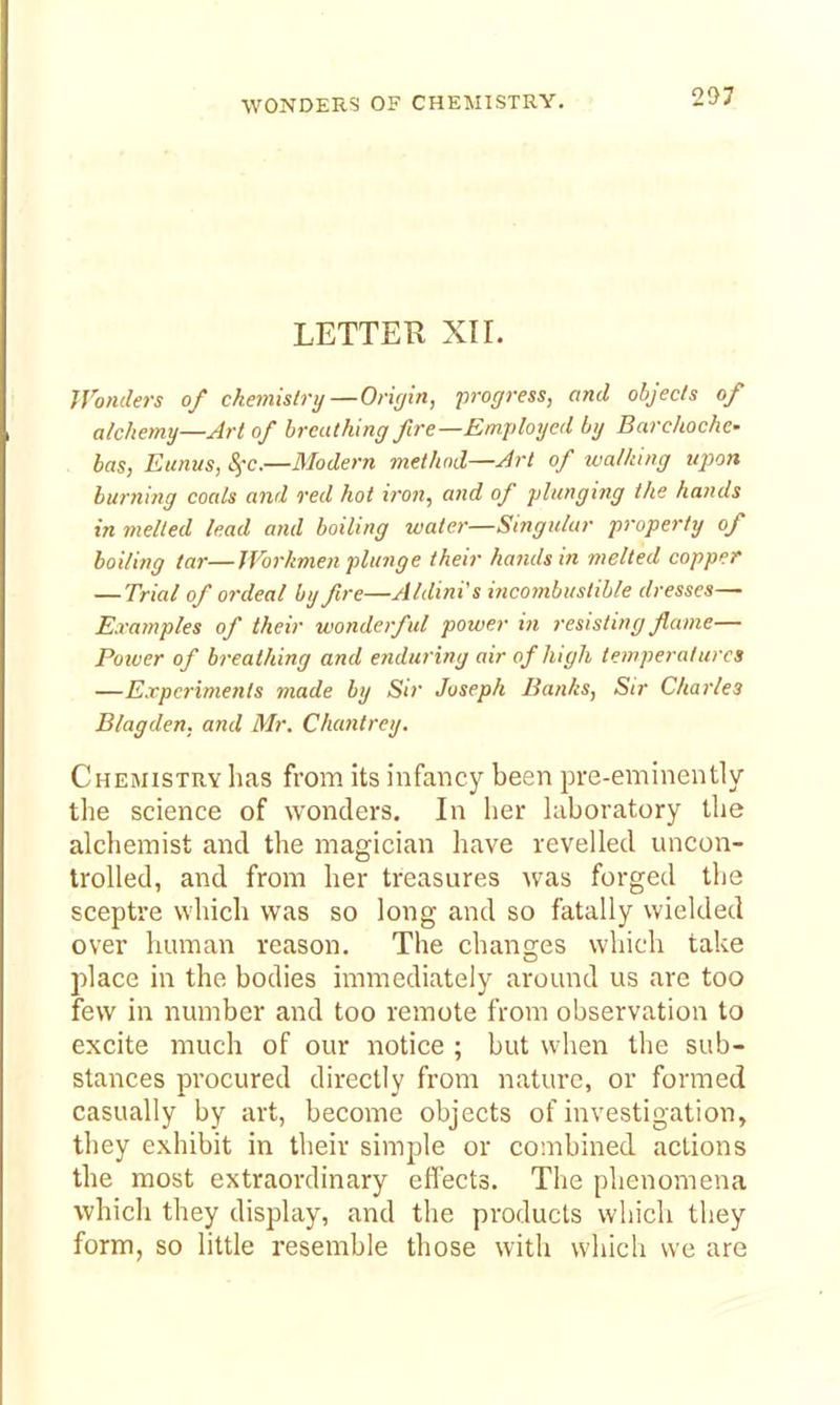 WONDERS OF CHEMISTRY. LETTER XII. JVonders of chemislrij—Orifiin, progress, and objects of alchemy—Art of breathing fire—Employed by Barchoche- has, Eunus, S^-c.—Modern method—Art of walking upon burning coals and red hot iron, and of plunging the hands in incited lead and boiling water—Singular property of boiling tar—JVorkmen plunge their hands in melted copper — Trial of ordeal by fire—Aldini's iiicombustible dresses— Examples of their wonderful power in resisting flame— Poiver of breathing and e?iduring air of high temperatures —Experiments made by Sir Joseph Banks, Sir Charles Blagden. and Mr. Cluoitrey. Chemistry has from its infancy been pre-eminently the science of wonders. In her laboratory the alchemist and the magician have revelled uncon- trolled, and from her treasures was forged tlie sceptre which was so long and so fatally wielded over human reason. The changes wliich take place in the bodies immediately around us are too few in number and too remote from observation to excite much of our notice ; but when the sub- stances procured directly from nature, or formed casually by art, become objects of investigation, they exhibit in their simple or combined actions the most extraordinary effects. The phenomena which they display, and the products which they form, so little resemble those with which we are