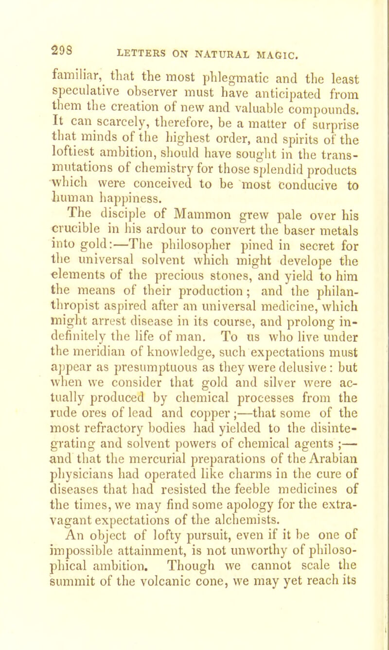 familiar, that the most phlegmatic and the least speculative observer must have anticipated from them the creation of new and valuable compounds. It can scarcely, therefore, be a matter of surprise that minds of the Ijighest order, and spirits of the loftiest ambition, should have sought in the trans- mutations of chemistry for those splendid products which were conceived to be most conducive to liuman happiness. The disciple of Mammon grew pale over his crucible in his ardour to convert the baser metals into gold:—The philosopher pined in secret for tlie universal solvent which might develope the elements of the precious stones, and yield to him the means of their production; and the philan- thropist aspired after an universal medicine, which might arrest disease in its course, and prolong in- definitely the life of man. To us who live under the meridian of knowledge, such expectations must a])pear as presumptuous as they were delusive : but when we consider that gold and silver were ac- tually produced by chemical processes from the rude ores of lead and copper;—that some of the most refractory bodies had yielded to the disinte- grating and solvent powers of chemical agents ;— and that the mercurial preparations of the Arabian physicians had operated like charms in the cure of diseases that had resisted the feeble medicines of the times, we may find some apology for the extra- vagant expectations of the alchemists. An object of lofty pursuit, even if it be one of impossible attainment, is not unworthy of philoso- phical ambition. Though we cannot scale the summit of the volcanic cone, we may yet reach its