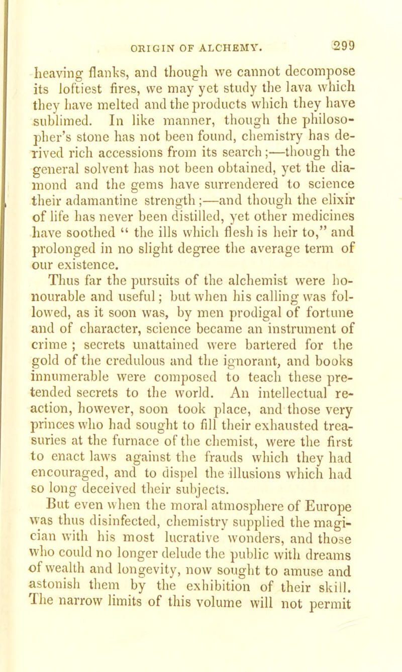 ORIGIN OF ALCHEMY. heaving flanks, and though we cannot decompose its loftiest fires, we may yet study the lava which they have melted and the products which they have sublimed. In like manner, though the philoso- pher's stone has not been found, chemistry has de- rived rich accessions from its search;—though the general solvent has not been obtained, yet the dia- mond and the gems have surrendered to science their adamantine strength ;—and though the elixir of life has never been distilled, yet other medicines have soothed  the ills which flesh is heir to, and prolonged in no slight degree the average term of our existence. Thus far the pursuits of the alchemist were ho- nourable and useful; but when his calling was fol- lowed, as it soon was, by men prodigal of fortune and of character, science became an instrument of crime ; secrets unattained were bartered for the gold of the credulous and the ignorant, and books innumerable were composed to teach these pre- tended secrets to the world. An intellectual re- action, however, soon took place, and those very princes who had sought to fill their exhausted trea- suries at the furnace of the chemist, were the first to enact laws against the frauds which they had encouraged, and to dispel the illusions which had so long deceived their subjects. But even when the moral atmosphere of Europe was thus disinfected, chemistry supplied the magi- cian with his most lucrative wonders, and those who could no longer delude the public with dreams of wealth and longevity, now sought to amuse and astonish them by the exhibition of their skill. The narrow limits of this volume will not permit