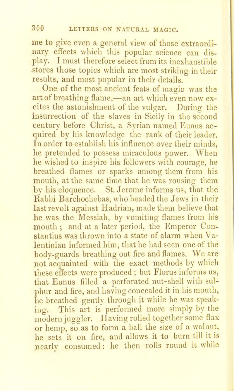 me to give even a general view of tliose extraordi- nary effects which this popuUir science can dis- pla3^ I must therefore select from its inexhaustible stores those topics which are most striking in their results, and most popular in their details. One of the most ancient feats of magic was the art of breathing flame,—an art which even now ex- cites the astonishment of the vulfjar. Durinsr the insurrection of the slaves in Sicily in the second century before Christ, a Syrian named Eunus ac- quired by his knowledge the rank of their leader. In order to establish his influence over their minds, he pretended to possess miraculous power. When he wished to inspire his followers with courage, he breathed flames or sparks among them from his mouth, at the same time that he was rousing them by his eloquence. St. Jerome informs us, that the Kabbi Barchochebas, who headed the Jews in their last revolt against Hadrian, made them believe that he was the Messiah, by vomiting flames from his mouth ; and at a later period, the Emperor Con- stantius was thrown into a state of alarm when Va- lentinian informed him, that he had seen one of the body-guards breathing out fire and flames. We are not acquainted with the exact methods by whicli these effects were produced ; but Florus informs us, that Eunus filled a perforated nut-shell with sul- phur and fire, and having concealed it in his mouth, he breathed gently through it while he was speak- ing. This art is performed more simply by the modern juggler. 11 aving rolled together some flax or hemp, so as to form a ball the size of a walnut, he sets it on fire, and allows it to burn till it is nearly consumed: he then rolls round it while