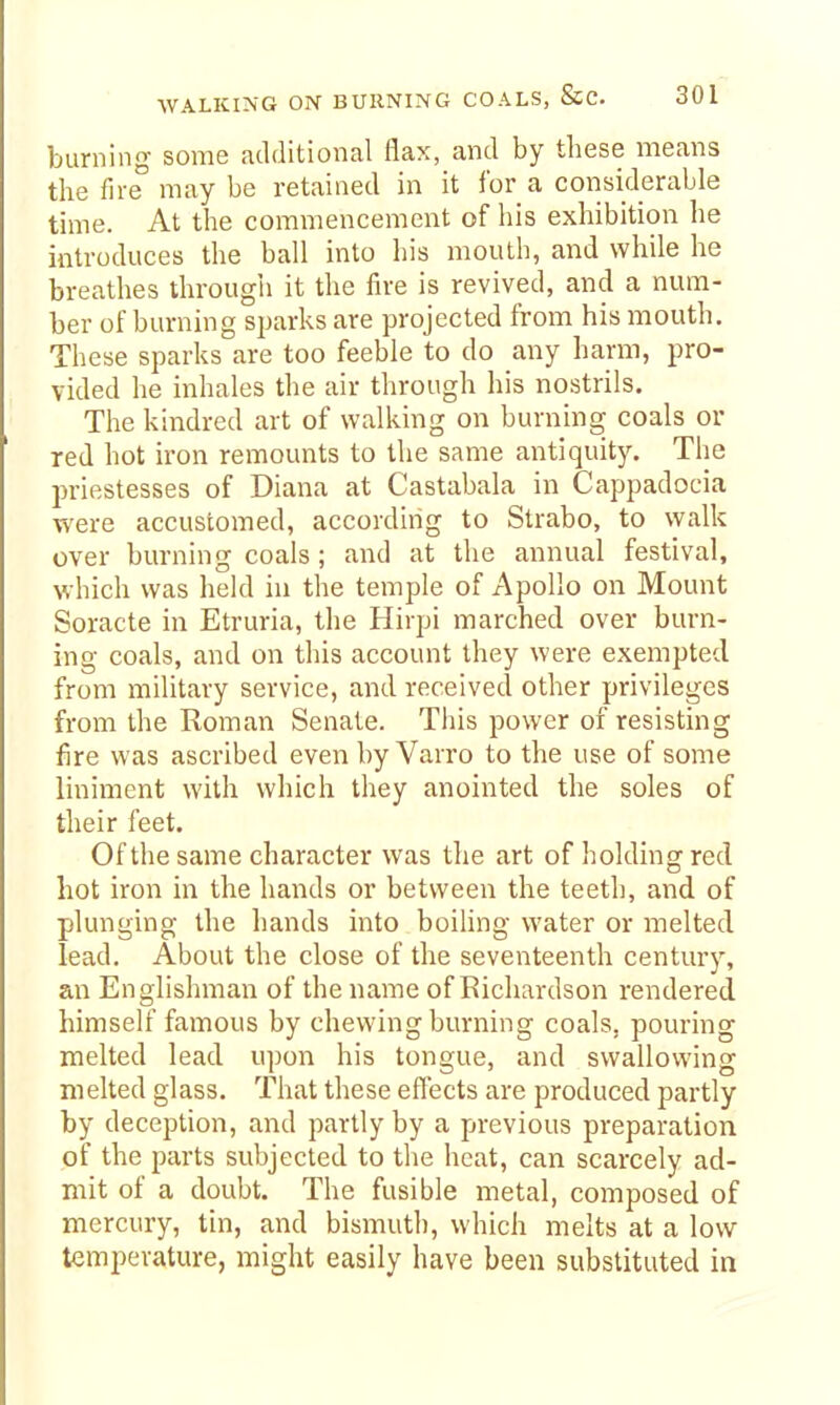 burning some additional flax, and by these means the fire may be retained in it for a considerable time. At the commencement of his exhibition he introduces the ball into his mouth, and while he breathes througii it the fire is revived, and a num- ber of burning sparks are projected from his mouth. These sparks are too feeble to do any harm, pro- vided he inhales the air through his nostrils. The kindred art of walking on burning coals or red hot iron remounts to the same antiquity. The priestesses of Diana at Castabala in Cappadocia were accustomed, according to Strabo, to walk over burning coals; and at the annual festival, which was held in the temple of Apollo on Mount Soracte in Etruria, the Hirpi marched over burn- ing coals, and on this account they were exempted from military service, and received other privileges from the Roman Senate. This power of resisting fire was ascribed even by Varro to the use of some liniment with which they anointed the soles of their feet. Of the same character was the art of holding red hot iron in the hands or between the teeth, and of plunging the hands into boiling water or melted lead. About the close of the seventeenth century, an Englishman of the name of Richardson rendered himself famous by chewing burning coals, pouring melted lead upon his tongue, and swallowing melted glass. That these effects are produced partly by deception, and partly by a previous preparation of the parts subjected to the heat, can scarcely ad- mit of a doubt. The fusible metal, composed of mercury, tin, and bismuth, which melts at a low temperature, might easily have been substituted in
