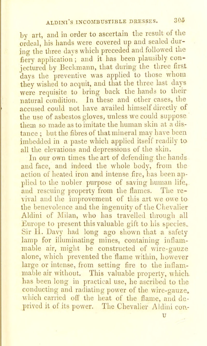 by art, and in order to ascertain the result of tlie ordeal, his hands were covered up and sealed dur- ing the three days which preceded and followed the liery application; and it has been plausibly con- jectured by Beckmann, that during the three fir&t days the preventive was applied to those whom they wished to acquit, and that the three last days were requisite to bring back the hands to their natural condition. In these and other cases, the accused could not liave availed himself directly of the use of asbestos gloves, unless we could suppose tliem so made as to imitate the human skin at a dis- tance ; but the fibres of that mineral may have been imbedded in a paste which applied itself readily to all the elevations and depressions of the skin. In our own times the art of defending the hands and face, and indeed the wliole body, from the action of heated iron and intense fire, has been ap- plied to the nobler purpose of saving human life,, and rescuing property from the flames. The re- vival and the improvement of this art we owe to the benevolence and the ingenuity of the Chevalier Aldini of Milan, who has travelled through all Europe to present this valuable gift to his species^ Sir H. Davy had long ago shown that a safety lamp for illuminating mines, containing inflam- mable air, might be constructed of wire-gauze alone, which prevented the flame within, however large or intense, from setting fire to the inflam- mable air without. This valuable property, which, has been long in practical use, he ascribed to the conducting and radiating power of the wire-gauze, which carried off the heat of the flame, and de- prived it of its power. The Chevalier Aldini cow-