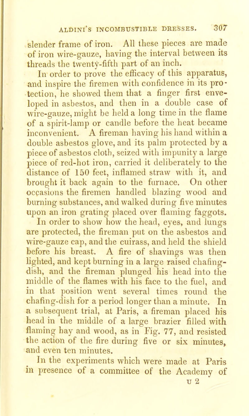 slender frame of iron. All these pieces are made of iron wire-gauze, having the interval between its threads the twenty-fifth part of an inch. In order to prove the efficacy of this apparatus, and inspire the firemen with confidence in its pro- tection, he showed them that a finger first enve- loped in asbestos, and then in a double case of wire-gauze, might be held a long time in the flame of a spirit-lamp or candle before the heat became inconvenient. A fireman having his hand within a double asbestos glove, and its palm protected by a piece of asbestos cloth, seized with impunity a large piece of red-hot iron, carried it deliberately to the distance of 150 feet, inflamed straw with it, and brought it back again to the furnace. On other occasions the firemen handled blazing wood and burning substances, and walked during five minutes upon an iron grating placed over flaming faggots. In order to show how the head, eyes, and lungs are protected, the fireman put on the asbestos and wire-gauze cap, and the cuirass, and held the shield before his breast. A fire of shavings was then lighted, and kept burning in a large raised chafing- dish, and the fireman plunged his head into the middle of the flames with his face to the fuel, and in that position went several times round the chafing-dish for a period longer than a minute. In a subsequent trial, at Paris, a fireman placed his head in the middle of a large brazier filled with flaming hay and wood, as in Fig. 77, and resisted the action of the fire during five or six minutes, and even ten minutes. In the experiments which were made at Paris in presence of a committee of the Academy of V 2