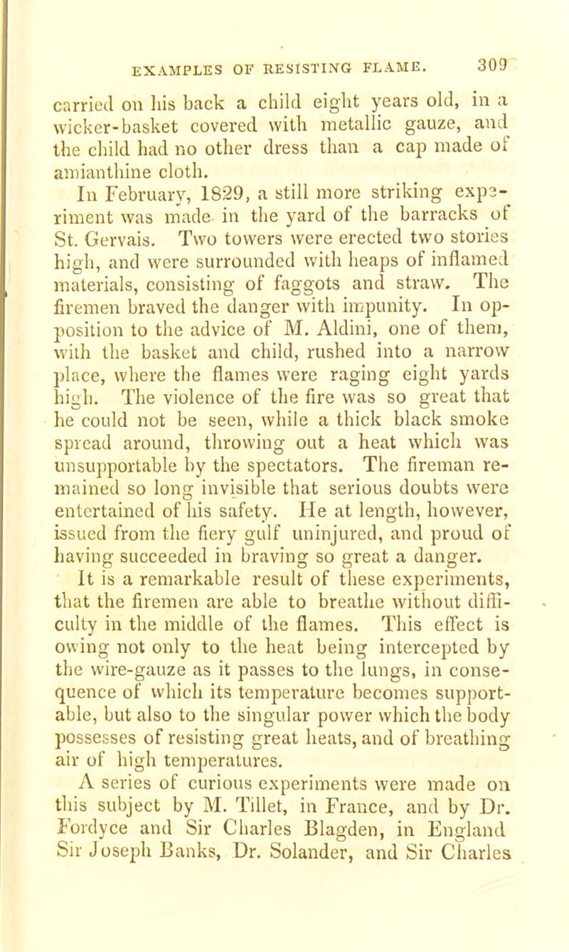 carried on his back a child eight years okl, in a wiclier-basket covered with metallic gauze, and the child had no other dress than a cap made of amianthine cloth. In February, 1829, a still more striking e.xpa- riment was made in the yard of the barracks of St. Gervais. Two towers were erected two stories high, and were surrounded with heaps of inflamed materials, consisting of faggots and straw. The firemen braved the danger with impunity. In op- position to the advice of M. Aldini, one of them, with the basket and child, rushed into a narrow place, where the flames were raging eight yards high. The violence of the fire was so great that he could not be seen, while a thick black smoke spread around, throwing out a heat which was unsupportable by the spectators. The fireman re- mained so lon<? invisible that serious doubts were entertained of his safety. He at length, however, issued from the fiery gulf uninjured, and proud of having succeeded in braving so great a danger. It is a remarkable result of these experiments, that the firemen are able to breathe without diffi- culty in the middle of the flames. This effect is owing not only to the heat being intercepted by the wire-gauze as it passes to the lungs, in conse- quence of which its temperature becomes support- able, but also to the singular power which the body possesses of resisting great heats, and of breathing air of high temperatures. A series of curious experiments were made on this subject by M. Tillet, in France, and by Dr. Fordyce and Sir Charles Blagden, in England Sir Joseph Banks, Dr. Solander, and Sir Charles