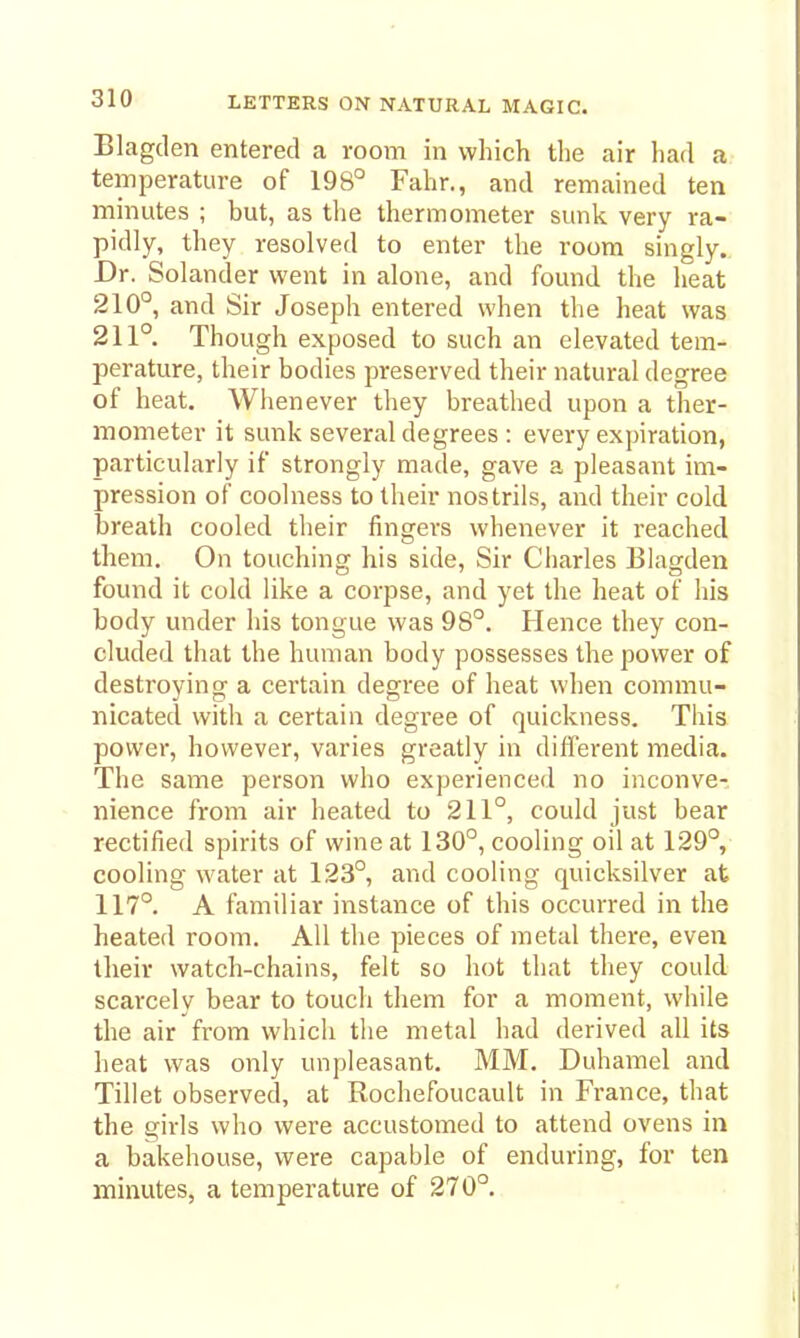 Blagden entered a room in which the air had a temperature of 198° Fahr., and remained ten minutes ; but, as the thermometer sunk very ra- pidly, they resolved to enter the room singly. Dr. Solander went in alone, and found the heat 210°, and Sir Joseph entered when the heat was 211° Though exposed to such an elevated tem- perature, their bodies preserved their natural degree of heat. Whenever they breathed upon a ther- mometer it sunk several degrees : every expiration, particularly if strongly made, gave a pleasant im- pression of coolness to their nostrils, and their cold breath cooled their fingers whenever it reached them. On touching his side, Sir Charles Blagden found it cold like a corpse, and yet the heat of his body under his tongue was 98°. Hence they con- cluded that the human body possesses the power of destroying a certain degree of heat when commu- nicated with a certain degree of quickness. This power, however, varies greatly in different media. The same person who experienced no inconve- nience from air heated to 211°, could just bear rectified spirits of wine at 130°, cooling oil at 129°, cooling water at 123°, and cooling quicksilver at 117°. A familiar instance of this occurred in the heated room. All the pieces of metal there, even their watch-chains, felt so hot that they could scarcely bear to touch them for a moment, while the air from which the metal had derived all its heat was only unpleasant. MM. Duhamel and Tillet observed, at Rochefoucault in France, that the girls who were accustomed to attend ovens in a bakehouse, were capable of enduring, for ten minutes, a temperature of 270°.