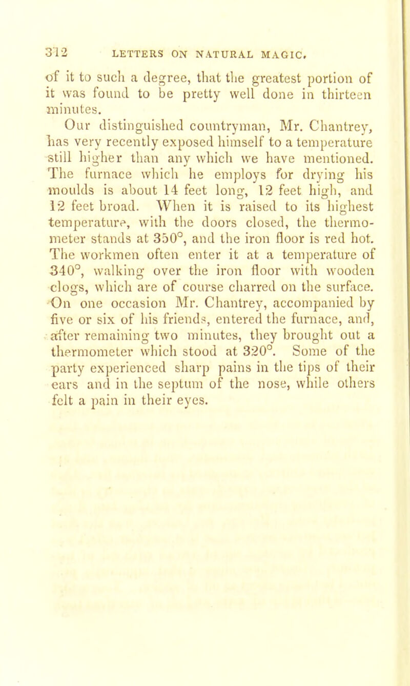 of it to such a degree, that the greatest portion of it was found to be pretty well done in thirteen minutes. Our distinguished countryman, Mr. Chantrey, has very recently exposed himself to a temperature still higher than any which we have mentioned. The furnace which he employs for drying his moulds is ahout 14 feet long, 12 feet high, and 12 feet broad. When it is raised to its highest temperature, with the doors closed, the thermo- meter stands at 350°, and the iron floor is red hot. The workmen often enter it at a temperature of 340°, walking over the iron floor with wooden clogs, which are of course charred on the surface. On one occasion Mr. Chantrey, accompanied by five or six of his friend?:, entered the furnace, and, after remaining two minutes, they brought out a thermometer which stood at 320°. Some of the party experienced sharp pains in the tips of their ears and in the septum of the nose, while others felt a pain in their eyes.