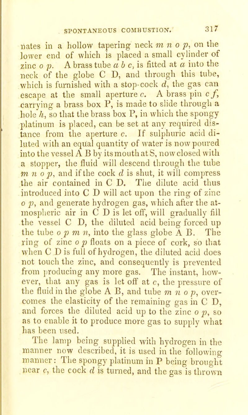 nates in a hollow tapering neck m n o p, on the lower end of which is placed a small cylinder of zinc 0 p. A brass tube ab c,h fitted at a into the neck of the globe C D, and through this tube, which is furnished with a stop-cock rf, the gas can escape at the small aperture c. A brass pin c/, carrying a brass box P, is made to slide through a hole h, so that the brass box P, in which the spongy platinum is placed, can be set at any required dis- tance from the aperture c. If sulphuric acid di- luted with an equal quantity of water is now poured into the vessel A B by its mouth at S, now closed with a stopper, the fluid will descend through the tube m n 0 p, and if the cock cl is shut, it will compress the air contained in C D. The dilute acid thus introduced into C D will act upon the ring of zinc 0 p, and generate hydrogen gas, which after the at- mospheric air in C D is let off, will gradually fill the vessel C D, the diluted acid being forced up the tube o p m n, into the glass globe A B. The ring of zinc op floats on a piece of cork, so tlsat when C D is full of hydrogen, the diluted acid does not touch the zinc, and consequently is prevented from jjroducing any more gas. The instant, how- ever, that any gas is let off at c, the pressure of the fluid in the globe A B, and tube m n o p, over- comes the elasticity of the remaining gas in C D, and forces the diluted acid up to the zinc o p, so as to enable it to produce more gas to supply what has been used. The lamp being supplied with hydrogen in the manner now described, it is used in the following manner: The spongy platinum in P being brought near c, the cock d is turned, and the gas is thrown