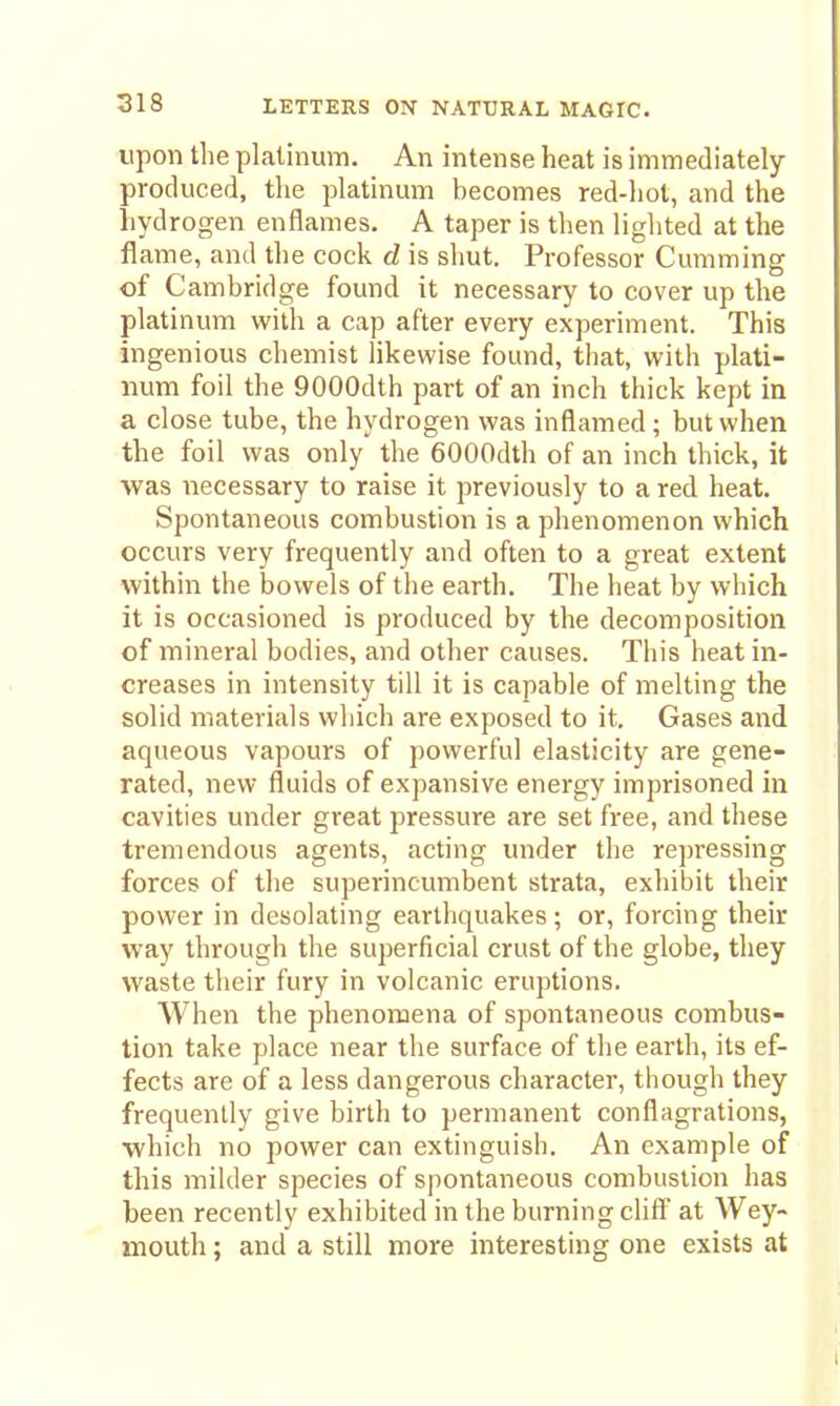 upon tlie platinum. An intense heat is immediately produced, the platinum becomes red-hot, and the hydrogen enflames. A taper is then lighted at the flame, and the cock d is shut. Professor Gumming of Cambridge found it necessary to cover up the platinum with a cap after every experiment. This ingenious chemist likewise found, that, with plati- num foil the QOOOdth part of an inch thick kept in a close tube, the hydrogen was inflamed ; but when the foil was only the 6000dth of an inch thick, it was necessary to raise it previously to a red heat. Spontaneous combustion is a phenomenon which occurs very frequently and often to a great extent within the bowels of the earth. The heat by which it is occasioned is produced by the decomposition of mineral bodies, and other causes. This heat in- creases in intensity till it is capable of melting the solid materials which are exposed to it. Gases and aqueous vapours of powerful elasticity are gene- rated, new fluids of expansive energy imprisoned in cavities under great pressure are set free, and these tremendous agents, acting under the repressing forces of the superincumbent strata, exhibit their power in desolating earthquakes; or, forcing their way through the superficial crust of the globe, they waste tlieir fury in volcanic eruptions. AVhen the phenomena of spontaneous combus- tion take place near the surface of the earth, its ef- fects are of a less dangerous character, though they frequently give birth to permanent conflagrations, which no power can extinguish. An example of this milder species of spontaneous combustion has been recently exhibited in the burning cliff at Wey- mouth ; and a still more interesting one exists at