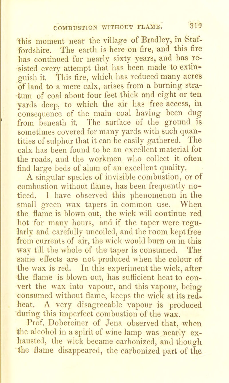 'this moment near the village of Bradley, in Staf- fordshire. The earth is here on fire, and this fire has continued for nearly sixty years, and has re- sisted every attempt that has been made to extin- guish it. This fire, which has reduced many acres of land to a mere calx, arises from a burning stra- tum of coal about four feet thick and eight or ten yards deep, to which the air has free access, in consequence of the main coal having been dug from beneath it. The surface of the ground is sometimes covered for many yards with such quan- tities of sulphur that it can be easily gathered. The calx has been found to be an excellent material for the roads, and the workmen who collect it often find large beds of alum of an excellent quality. A singular species of invisible combustion, or of combustion without flame, has been frequently no- ticed. I have observed this phenomenon in the small green wax tapers in common use. When the flame is blown out, the wick will continue red hot for many hours, and if the taper were regu- larly and carefully uncoiled, and the room kept free from currents of air, the wick would burn on in this way till the whole of the taper is consumed. The same effects are not produced when the colour of the wax is red. In this experiment the wick, after the flame is blown out, has sufficient heat to con- vert the wax into vapour, and this vapour, being consumed without flame, keeps the wick at its red- heat. A very disagreeable vapour is produced during this imperfect combustion of the wax. Prof. Dobereiner of Jena observed that, when the alcohol in a spirit of wine lamp was nearly ex- hausted, the wick became carbonized, and though the flame disappeared, the carbonized part of the