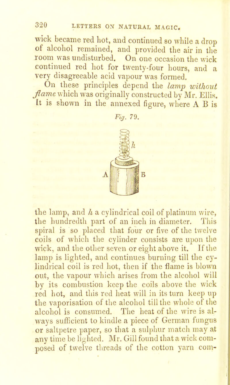 wick became red hot, and continued so while a drop of alcohol remained, and provided the air in the room was undisturbed. On one occasion the wick continued red hot for twenty-four hours, and a very disagreeable acid vapour was formed. On these principles depend the lamp without Jlame which was originally constructed by Mr. Ellis. It is shown in the annexed figure, where A B is Kg. 79. the lamp, and h a cylindrical coil of platinum wire, the hundredth part of an inch in diameter. This spiral is so placed that four or five of the twelve coils of which the cylinder consists are upon the wick, and the other seven or eight above it. If the lamp is lighted, and continues burning till the cj'- lindrical coil is red hot, then if the flame is blown out, the vapour which arises from the alcohol will by its combustion keep the coils above the wick red hot, and this red heat will in its turn keep up the vaporisation of the alcohol till the whole of the alcohol is consumed. The heat of the wire is al- Vi'ays sufficient to kindle a piece of German fungus or saltpetre paper, so that a sulphur match may at any time be lighted. Mr. Gill found that a wick com- posed of twelve threads of the cotton yarn com-