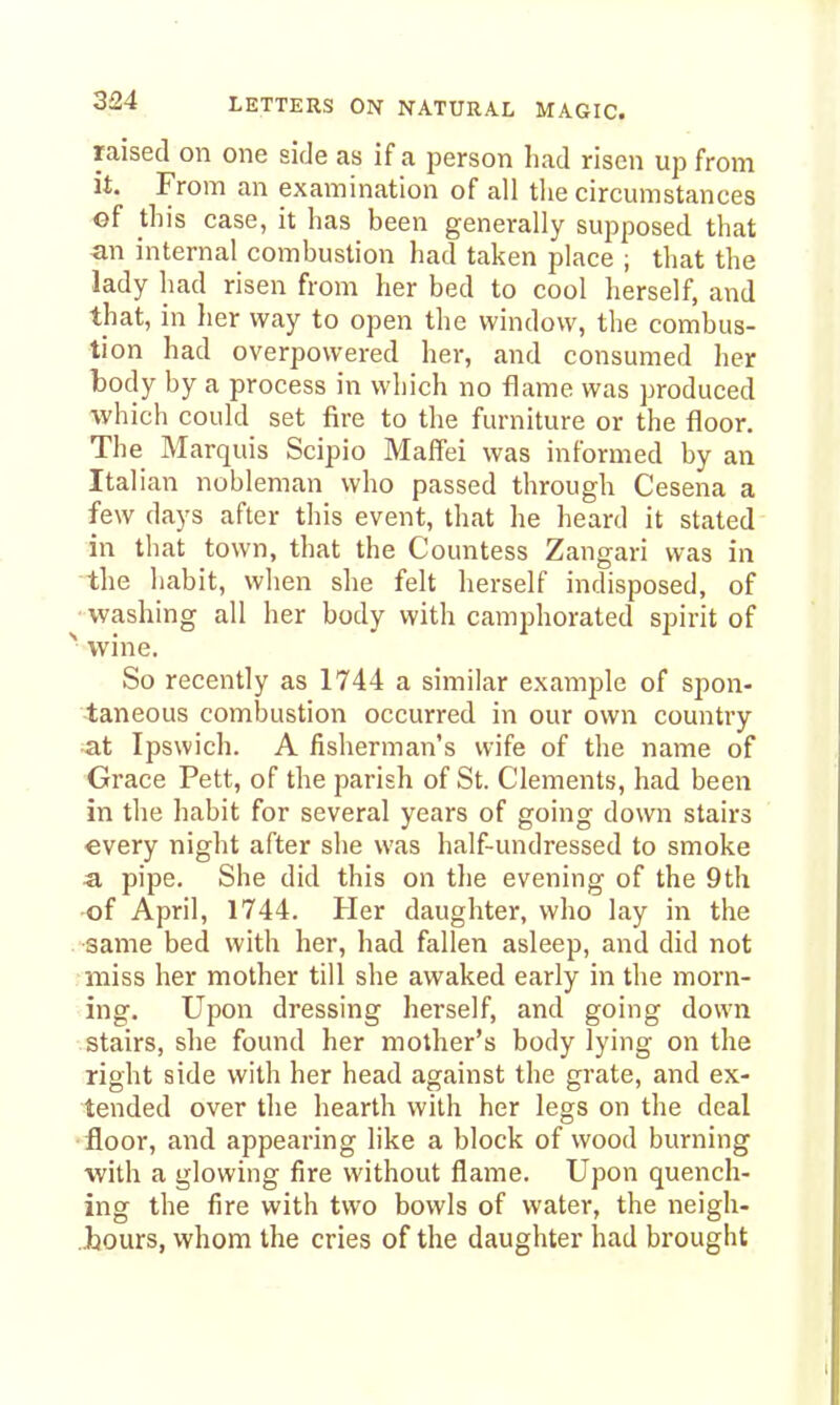 raised on one side as if a person had risen up from it. From an examination of all the circumstances ©f this case, it has been generally supposed that an internal combustion had taken place ; that the lady had risen from her bed to cool herself, and that, in her way to open the window, the combus- tion had overpowered her, and consumed her body by a process in which no flame was produced which could set fire to the furniture or the floor. The Marquis Scipio Maffei was informed by an Italian nobleman who passed through Cesena a few days after this event, that he heard it stated in that town, that the Countess Zangari was in the habit, when she felt herself indisposed, of washing all her body with camphorated spirit of ^ wine. So recently as 1744 a similar example of spon- taneous combustion occurred in our own country at Ipswich. A fisherman's wife of the name of Grace Pett, of the parish of St. Clements, had been in the habit for several years of going down stairs every night after she was half-undressed to smoke a pipe. She did this on the evening of the 9th of April, 1744. Her daughter, who lay in the same bed with her, had fallen asleep, and did not miss her mother till she awaked early in the morn- ing. Upon dressing herself, and going down stairs, she found her mother's body lying on the right side with her head against the grate, and ex- tended over the hearth with her legs on the deal •floor, and appearing like a block of wood burning with a glowing fire without flame. Upon quench- ing the fire with two bowls of water, the neigh- .Jjours, whom the cries of the daughter had brought