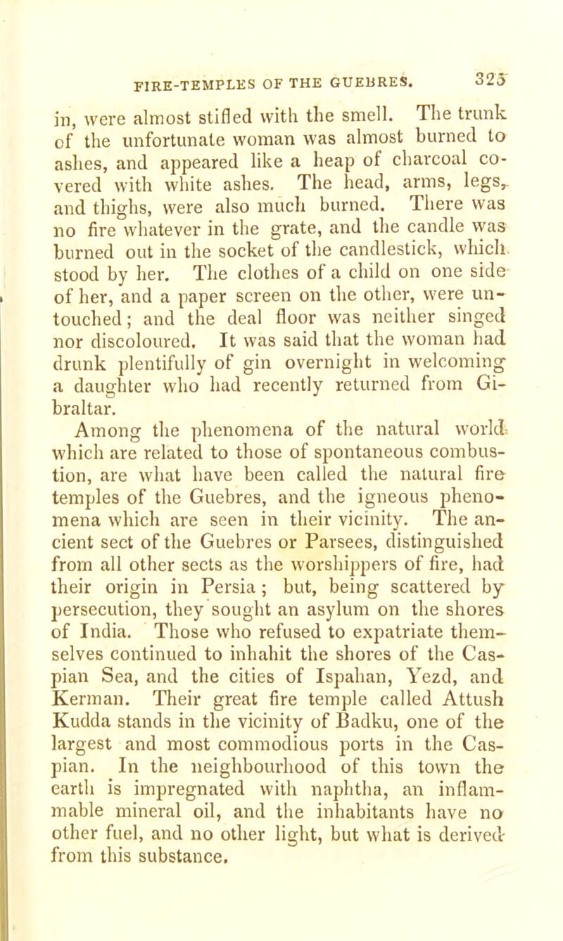 in, were almost stifled with the smell. The trunk of the unfortunate woman was almost burned to ashes, and appeared hke a heap of charcoal co- vered with white ashes. The head, arms, legs,, and thighs, were also much burned. There was no fire whatever in the grate, and the candle vyas burned out in the socket of the candlestick, which stood by her. The clothes of a child on one side of her, and a paper screen on the other, were un- touched; and the deal floor was neither singed nor discoloured. It was said that the woman had drunk plentifully of gin overnight in welcoming- a daughter who had recently returned from Gi- braltar. Among the phenomena of the natural world which are related to those of spontaneous combus- tion, are what have been called the natural fire temples of the Guebres, and the igneous pheno- mena which are seen in their vicinity. The an- cient sect of the Guebres or Parsees, distinguished from all other sects as the worshippers of fire, had their origin in Persia; but, being scattered by persecution, they sought an asylum on the shores of India. Those who refused to expatriate them- selves continued to inhabit the shores of the Cas- pian Sea, and the cities of Ispahan, Yezd, and Kerman. Their great fire temple called Attush Kudda stands in tlie vicinity of Badku, one of the largest and most commodious ports in the Cas- pian. In the neighbourhood of this town the earth is impregnated with naphtha, an inflam- mable mineral oil, and the inhabitants have na other fuel, and no other light, but what is derived from this substance.