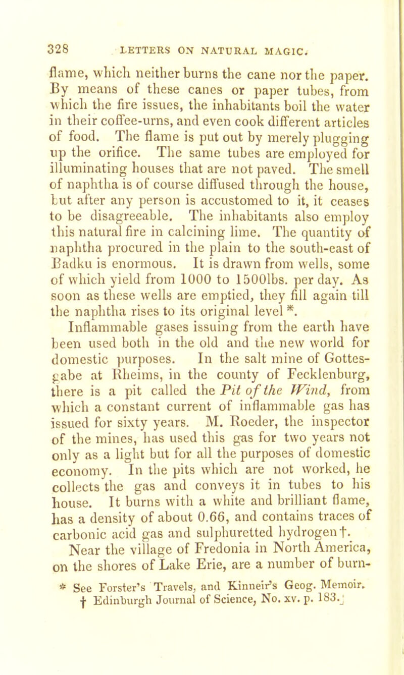 flame, which neither burns the cane nor the paper. By means of these canes or paper tubes, from which the fire issues, the inhabitants boil the water in their coffee-urns, and even cook different articles of food. The flame is put out by merely plugging up the orifice. The same tubes are employed for illuminating houses that are not paved. The smell of naphtha is of course diffused through the house, but after any person is accustomed to it, it ceases to be disagreeable. The inhabitants also employ this natural fire in calcining lime. The quantity of naplitha procured in the plain to the south-east of Badku is enormous. It is drawn from wells, some of whicli yield from 1000 to 1500lbs. per day. As soon as these wells are emptied, they fill again till the naphtha rises to its original level *. Inflammable gases issuing from the earth have been used both in the old and the new world for domestic purposes. In the salt mine of Gottes- pabe at Rheims, in the county of Fecklenburg, there is a pit called the Pit o f the IFind, from which a constant current of inflammable gas has issued for sixty years. M. Roeder, the inspector of the mines, has used this gas for two years not only as a light but for all the purposes of domestic economy. In the pits which are not worked, he collects the gas and conveys it in tubes to his house. It burns with a white and brilliant flame, has a density of about 0.66, and contains traces of carbonic acid gas and sulphuretted hydrogen f. Near the village of Fredonia in North America, on the shores of Lake Erie, are a number of burn- * See Forster's Travels, and Kiniieir's Geog. Memoir, f Edinburgh Journal of Science, No. xv. p. 183._: