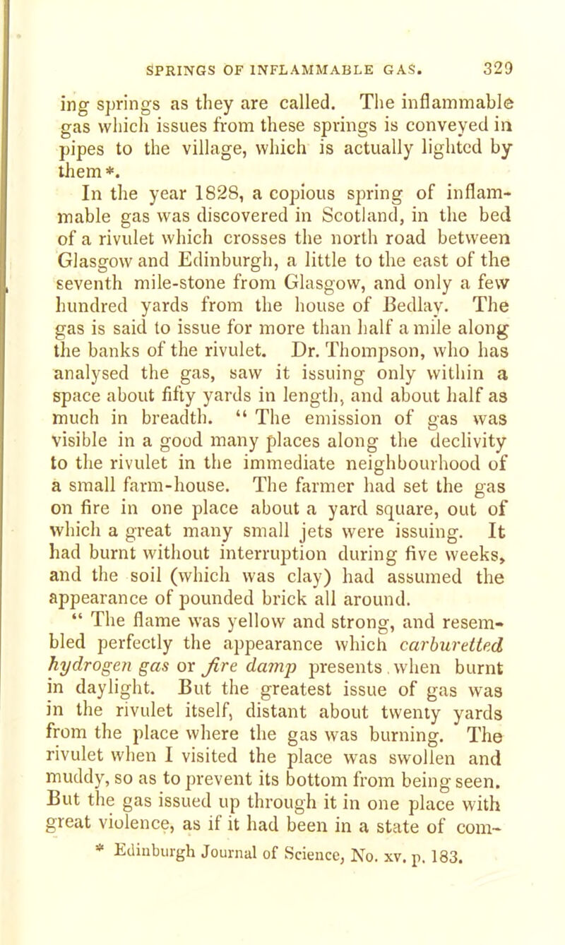 ing springs as they are called. The inflammable gas wliich issues from these springs is conveyed in pipes to the village, which is actually lighted by them*. In the year 1828, a copious spring of inflam- mable gas was discovered in Scotland, in the bed of a rivulet which crosses the north road between Glasgow and Edinburgh, a little to the east of the seventh mile-stone from Glasgow, and only a few hundred yards from the house of Bedlay. The gas is said to issue for more than half a mile along the banks of the rivulet. Dr. Thompson, who has analysed the gas, saw it issuing only within a space about fifty yards in length, and about half as much in breadth.  The emission of gas was visible in a good many places along tlie declivity to the rivulet in the immediate neighbourhood of a small farm-house. The farmer had set the gas on fire in one place about a yard square, out of which a great many small jets were issuing. It had burnt without interruption during five weeks, and the soil (which was clay) had assumed the appearance of pounded brick all around.  The flame was yellow and strong, and resem- bled perfectly the appearance which carburdted hydrogen gas or Jire damp presents , when burnt in daylight. But the greatest issue of gas was in the rivulet itself, distant about twenty yards from the place where the gas was burning. The rivulet when I visited the place was swollen and muddy, so as to prevent its bottom from being seen. But the gas issued up through it in one place with great violence, as if it had been in a state of com-