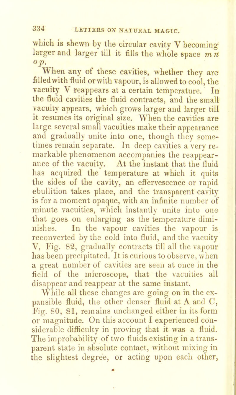 wliich is shewn by the circular cavity V becoming larger and larger till it fills the whole space m n op. When any of these cavities, whether they are filled with fluid or with vapour, is allowed to cool, the vacuity V reappears at a certain temperature. In the fluid cavities the fluid contracts, and the small vacuity appears, which grows larger and larger till it resumes its original size. When the cavities are large several small vacuities make their apjiearance and gradually unite into one, though they some- times remain separate. In deep cavities a very re- markable phenomenon accompanies the reappear- ance of the vacuity. At the instant that the fluid has acquired the temperature at whicli it quits the sides of the cavity, an effervescence or rapid ebullition takes place, and the transparent cavity is for a moment opaque, with an infinite number of minute vacuities, which instantly unite into one that goes on enlarging as the temperature dimi- nishes. In the vapour cavities the vapour is reconverted by the cold into fluid, and the vacuity V, Fig. 82, gradually contracts till all the vapour has been precipitated. It is curious to observe, when a great number of cavities are seen at once in the field of the microscope, that the vacuities all disappear and reappear at the same instant. While all these changes are going on in the ex- pansible fluid, the other denser fluid at A and C, Fig. 80, 81, remains unchanged either in its form or magnitude. On this account I experienced con- siderable difficulty in proving that it was a fluid. The improbability of two fluids existing in a trans- parent state in absolute contact, without mixing in the slightest degree, or acting upon each other,