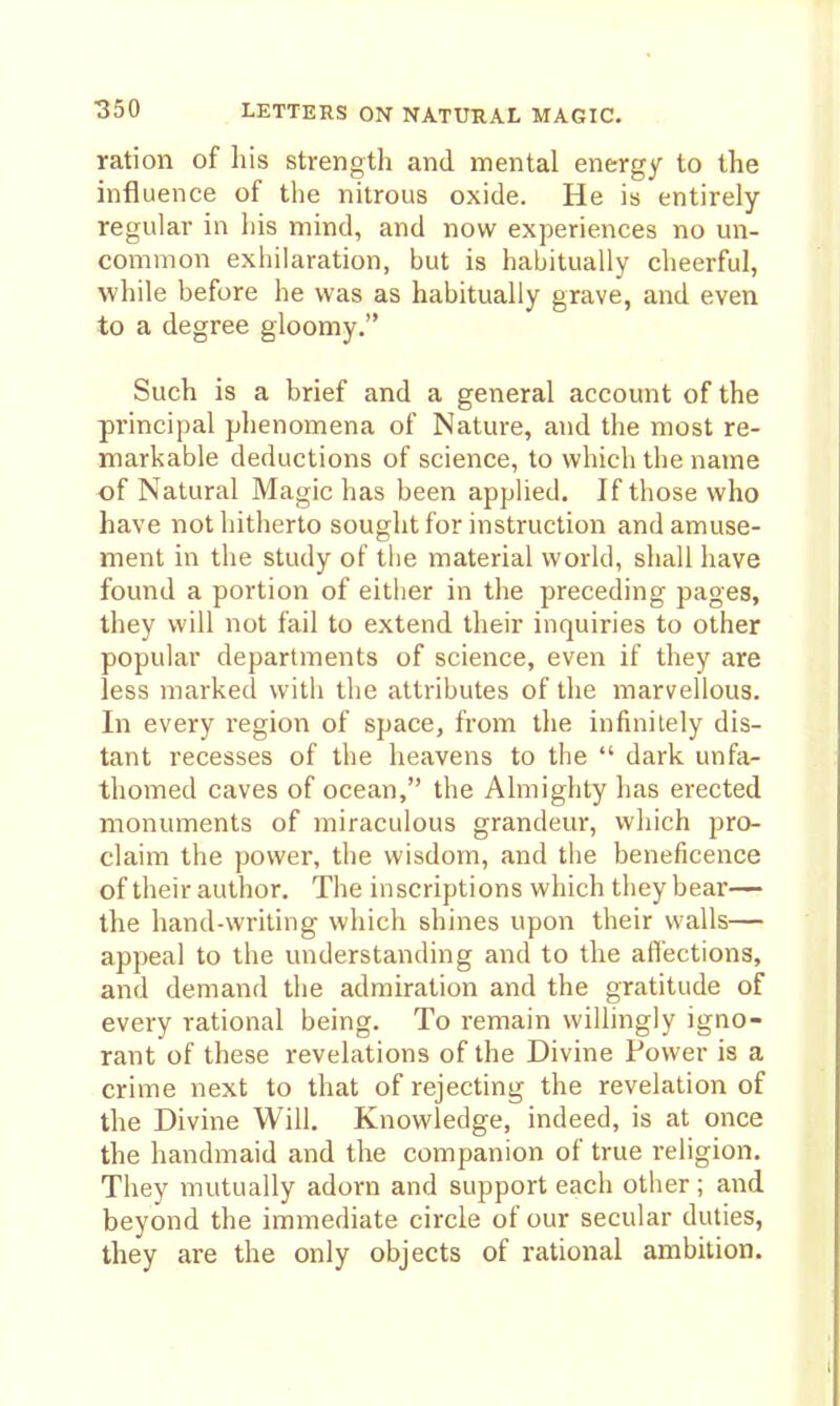 ration of his strength and mental energy to the hifluence of the nitrous oxide. He is entirely regular in his mind, and now experiences no un- common exhilaration, but is habitually cheerful, while before he was as habitually grave, and even to a degree gloomy. Such is a brief and a general account of the principal phenomena of Nature, and the most re- markable deductions of science, to which the name of Natural Magic has been applied. If those who have not hitherto sought for instruction and amuse- ment in the study of the material world, shall have found a portion of either in the preceding pages, they will not fail to extend their inquiries to other popular departments of science, even if they are less marked with the attributes of the marvellous. In every region of space, from the infinitely dis- tant recesses of the heavens to the  dark unfa- thomed caves of ocean, the Almighty has erected monuments of miraculous grandeur, which pro- claim the power, the wisdom, and the beneficence of their author. The inscriptions which they bear— the hand-writing which shines upon their walls— appeal to the understanding and to the affections, and demand the admiration and the gratitude of every rational being. To remain willingly igno- rant of these revelations of the Divine Power is a crime next to that of rejecting the revelation of the Divine Will. Knowledge, indeed, is at once the handmaid and the companion of true religion. They mutually adorn and support each other ; and beyond the immediate circle of our secular duties, they are the only objects of rational ambition.