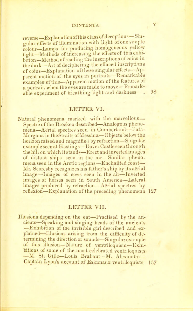 j-everse—Explanationof this class of (lecepf ions—Sin- gular effects of iiUimination with Vvrht of one simple colour—Lamps for producing homogeneous yellow light—Methods of increasing the effects of tins exhi- bition—Method of reading the inscriptions oi coins in ihedark—Art of deciphering the cftiiced inscriptions of coins—Explanation of these singular effects—Ap- parent motion of the ej es in portraits—Remarkable examples of this—Apparent motion of the features of a portrait, when the eyes are made to move—Remark- able experiment of breathing light and darkness . 98 LETTER VI. Natural phenomena marked with the marvellous— Spectre of the Brocken described—Analogous pheno- mena—Aerial spectres seen in Cumberland—Fata- Morgana in theStraits ofMessina—Objects below the horizon raised and magnifletl by refraction—Singular example seen at Hastings—Dover Castle seen through the hill on which it stands—Krect and inverted images of distant ships seen in the air—Similar pheno- mena seen in the Arctic regions—Enchanted coast— Mr. Scoresby recognizes his father's ship by its aerial image—Images (if cows seen in the air—Inverted images of horses seen in South America—Lateral images produced by refraction—Aerial spectres by leflexioa—Explanation of the preceding phenomena 127 LETTER VII. Illusions depending on the ear—Practised by the an- cients—Speaking and singing heads of the ancients —Exhibition of the invisible girl described and ex- plained—Illusions arising Irom the difficulty of de- termining the direction oi souuds—Singular example of this illusion—Nature of ventriloquism—Exhi- bitions of some of the most celebrated ventriloquists —M. St. Gille—Louis Brabant—M. Alexandre— Captain Lyou's account of Eskimaux ventriloquists 157