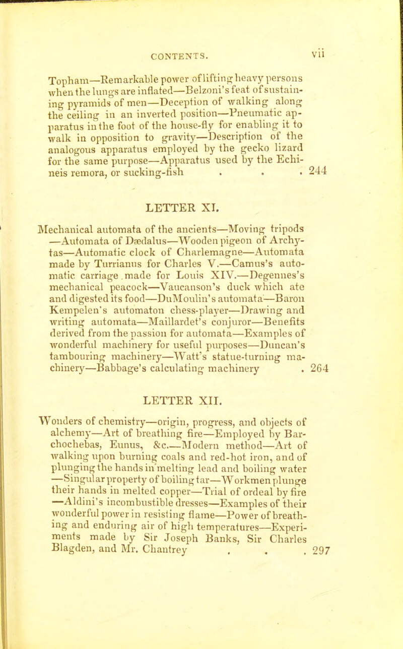 Topham—Remarkable power of lifting heavy persons when the lungs are inflated—Belzoni's feat of sustain- ing pyramids of men—Deception of walking along the ceiling in an inverted position—Pneumatic ap- paratus in the foot of the house-fly for enabling it to walk in opposition to gravity—Description of the analogous apparatus employed by the gecko lizard for the same purpose—Apparatus used by the Echi- neis remora, or sucking-fish . . .244 LETTER XI. Mechanical automata of the ancients—Moving tripods —Automata of Daedalus—Wooden pigeon of Archy- tas—Automatic clock of Charlemagne—Automata made by Turrianus for Charles V.—Camus's auto- matic carriage made for Louis XIV.—Degennes's mechanical peacock—Vaucanson's duck which ate and digested its food—DuMoulin's automata—Baron Kempelen's automaton chess-player—Drawing and writing automata—Maillardet's conjuror—Benefits derived from the passion for automata—Examples of wonderful machinery for useful purposes—Duncan's tambouring machinery—Watfs statue-turning ma- chinery—Babbage's calculating machinery , 264 LETTER XII. Wonders of chemistry—origin, progress, and objects of alchemy—Art of breathing fire—Employed by Bar- chochebas, Eunus, &c—Modern method—Art of walking upon burning coals and red-hot iron, and of pluriging the hands in'melting lead and boiling water —Singularproperty of boiling tar—Workmen plunge their hands in melted copper—Trial of ordeal by fire —Aldini's incombustible dresses—Examples of their wonderful power in resisting flame—Power of breath- ing and enduring air of high temperatures—Experi- ments made by Sir Joseph Banks, Sir Charles Blagden, and Mr. Chautrey . . , 297