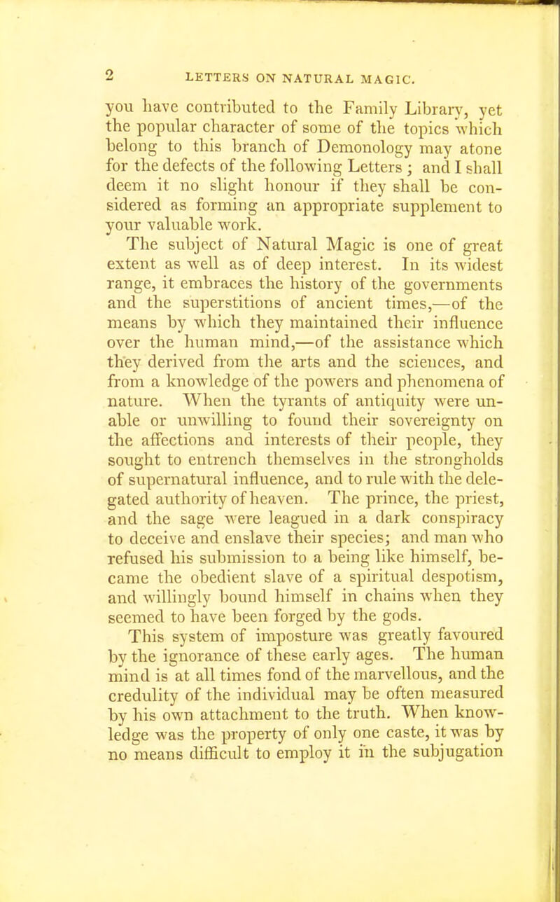 you Lave contributed to the Family Library, yet the popular character of some of the topics which belong to this branch of Demonology may atone for the defects of the following Letters ; and I shall deem it no slight honour if they shall be con- sidered as forming an appropriate supplement to your valuable work. The subject of Natural Magic is one of great extent as well as of deep interest. In its widest range, it embraces the history of the governments and the superstitions of ancient times,—of the means by which they maintained their influence over the human mind,—of the assistance which they derived from the arts and the sciences, and from a knowledge of the powers and phenomena of nature. When the tyrants of antiquity were \m- able or unwilling to found their sovereignty on the affections and interests of their people, they sought to entrench themselves in the strongholds of supernatural influence, and to rule with the dele- gated authority of heaven. The prince, the priest, and the sage were leagued in a dark conspiracy to deceive and enslave their species; and man who refused his submission to a being like himself, be- came the obedient slave of a spiritual despotism, and willingly bound himself in chains when they seemed to have been forged by the gods. This system of imposture was greatly favoured by the ignorance of these early ages. The human mind is at all times fond of the mai-vellous, and the credulity of the individual may be often measured by his own attachment to the truth. When know- ledge was the property of only one caste, it was by no means difficult to employ it iii the subjugation