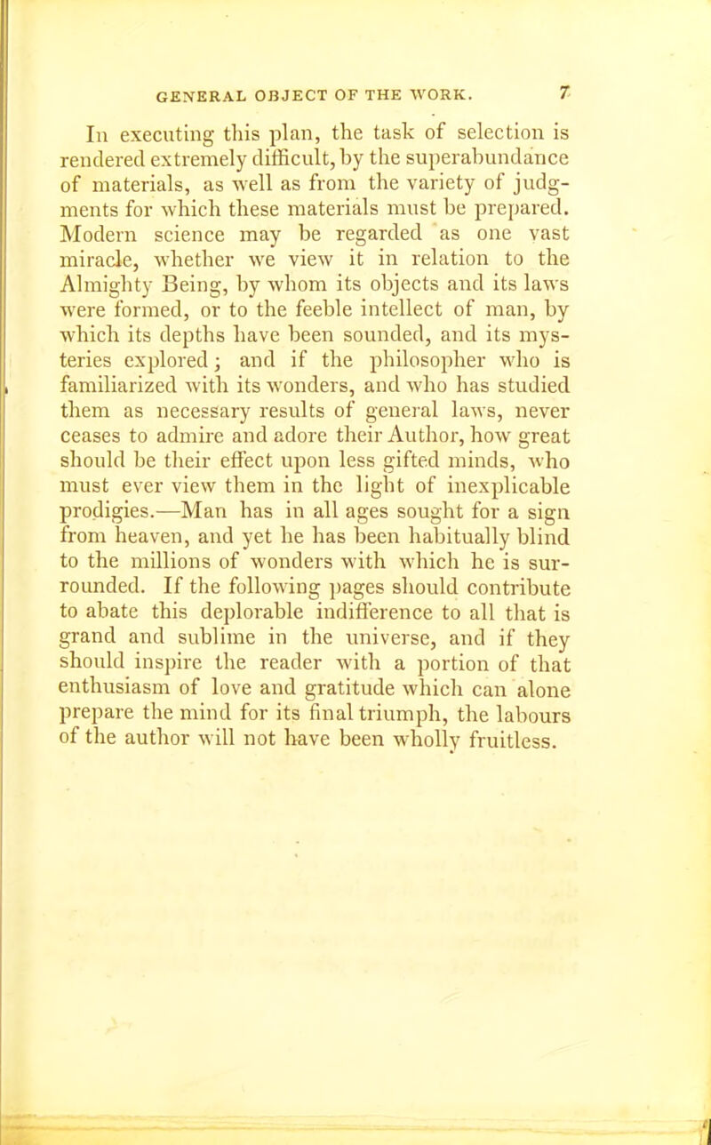 GENERAL OBJECT OF THE WORK. 7- In executing this plan, the task of selection is rendered extremely difficult, by the superabundance of materials, as well as from the variety of judg- ments for which these materials must be prepared. Modern science may be regarded as one yast miracle, whether we view it in relation to the Almighty Being, by whom its objects and its laws were formed, or to the feeble intellect of man, by which its depths have been sounded, and its mys- teries explored; and if the philosopher who is familiarized with its wonders, and who has studied them as necessary results of genei'al laws, never ceases to admire and adore their Author, how great should be their effect upon less gifted minds, who must ever view them in the light of inexplicable prodigies.—Man has in all ages sought for a sign from heaven, and yet he has been habitually blind to the millions of wonders with which he is sur- rounded. If the following pages should contribute to abate this deplorable indifference to all that is grand and sublime in the universe, and if they should inspire the reader with a portion of that enthusiasm of love and gratitude which can alone prepare the mind for its final triumph, the labours of the author will not have been wholly fruitless.