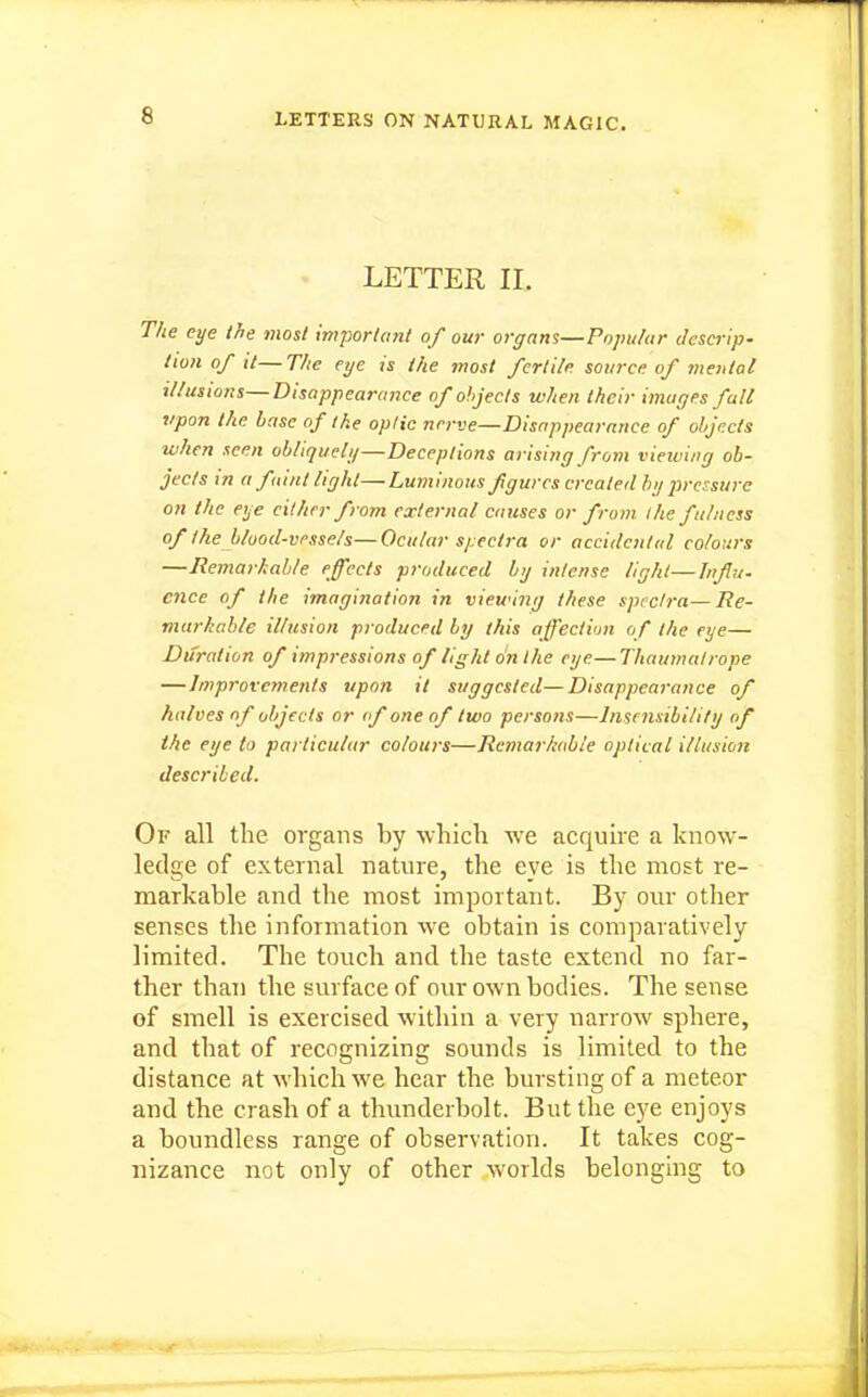 LETTER II. The eye the most important of our orgam—Popular descrip- tion of it—The eye is the most fertile source of mental illusions—Disappearance of objects when their images fall tipon the base of the opiic nerve—Disappearance of objects ■when seen obliquely—Deceptions arising from vieiving ob- jects in a faint light—Luminous fgurcs created by pressure on the eye either from external cnitses or from i he fulness of the blood-vessels—Ocular spectra or accidental colours —Remarkable effects produced by intense light—Infu. ence of the imagination in viewing these spectra—Re- viarkable illusion produced by this affection of the eye— Duration of impressions of light on the eye—Thaumalrope —Improvctnents upon it suggested—Disappearance of halves of objects or <f one of two persons—Inscmibllify of the eye to particular colours—Remarliable optical illusion described. Of all the organs by -which we acquire a know- ledge of external nature, the eye is the most re- markable and the most important. By our other senses the information we obtain is comparatively limited. The touch and the taste extend no far- ther than the surface of our own bodies. The sense of smell is exercised within a very narrow sphere, and that of recognizing sounds is limited to the distance at which we hear the bursting of a meteor and the crash of a thunderbolt. But the eye enjoys a boundless range of observation. It takes cog- nizance not only of other worlds belonging to